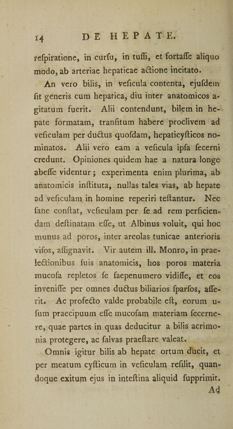 refplratione, in curfu, in tufli, et fortaffe aliquo modo, ab arteriae hepaticae adione incitato. An vero bilis, in veficula contenta, cjufdein fit generis cum hepatica, diu inter anatomicos a- gitatum fuerit. Alii contendunt, bilem in he¬ pate formatam, tranfitum habere proclivem ad veficulam per du6lus quofdam, hepaticyfticos no¬ minatos. Alii vero eam a veficula ipfa fecerni credunt. Opiniones quidem hae a natura longe abeffe videntur; experimenta enirn plurima, ab anatomicis inftituta, nullas tales vias, ab hepate ad veficulam in homine reperiri teftantur. Nec fane confiat, veficulam per fe ad rem perficiens dam dcftinatam efie, ut Albinus voluit, qui hoc munus ad poros, inter areolas tunicae anterioris vifos, aflignavit. Vir autem ili. Monro, in prae- !e£l:iombus fuis anatomicis, hos poros materia inucofa repletos fe faepenumero vidifie, et eos invenifie per omnes dudus biliarios fparfos, affe- rit. Ac profedo valde probabile eft, eorum u- fum praecipuum efie mucofam materiam fecerne- re, quae partes in quas deducitur a bilis acrimo¬ nia protegere, ac falvas praefiare valeat. Omnis igitur bilis ab hepate ortum ducit, et per meatum cyfiicum in veficularn refilit, quan¬ doque exitum ejus in inteftina aliquid fupprimit. A4