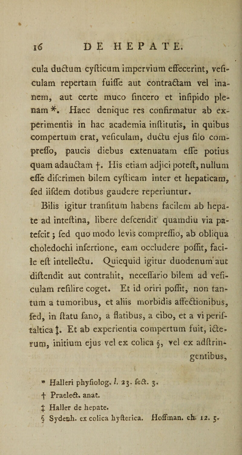 cula dudutn cydicum imperviam effecerint, vefi- culam repertam fuiffe aut contradam vel ina« nem, aut certe muco fmcero et infipido ple¬ nam Haec denique res confirmatur ab ex¬ perimentis in hac academia inflitutis, in quibus compertum erat, veficulam, dudu ejus filo com- preffo, paucis diebus extenuatam effe potius quam adaudam f. His etiam adjici potefl:, nullum effe diferimen bilem cyfticam inter et hepaticam, fed iifdem dotibus gaudere reperiuntur. Bilis igitur tranfitum habens facilem ab hepa¬ te ad inteftina, libere defeendit' quamdiu via pa- tefeit j fed quo modo levis comprcffio, ab obliqua choledochi inferrione, eam occludere poflit, faci¬ le efl intelledu. Quicquid igitur duodenum'aut diftendit aut contrahit, neceffarlo bilem ad vefi- culam refilire coget. Et id oriri poflit, non tan¬ tum a tumoribus, et aliis morbidis affedionibus, fed, in flatu fano, a flatibus, a cibo, et a vi perif- taltica J. Et ab experientia compertum fuit, ide- rum, mitium ejus vel ex colica vel ex adftrin- gentibus, * Halleri phyfiolog. ^«23. fe<3:, 3, f Praeledl. anat. f Haller de hepate. § Sydenh. ex colica hyfterica. Hoffinan. ch. 12.5^