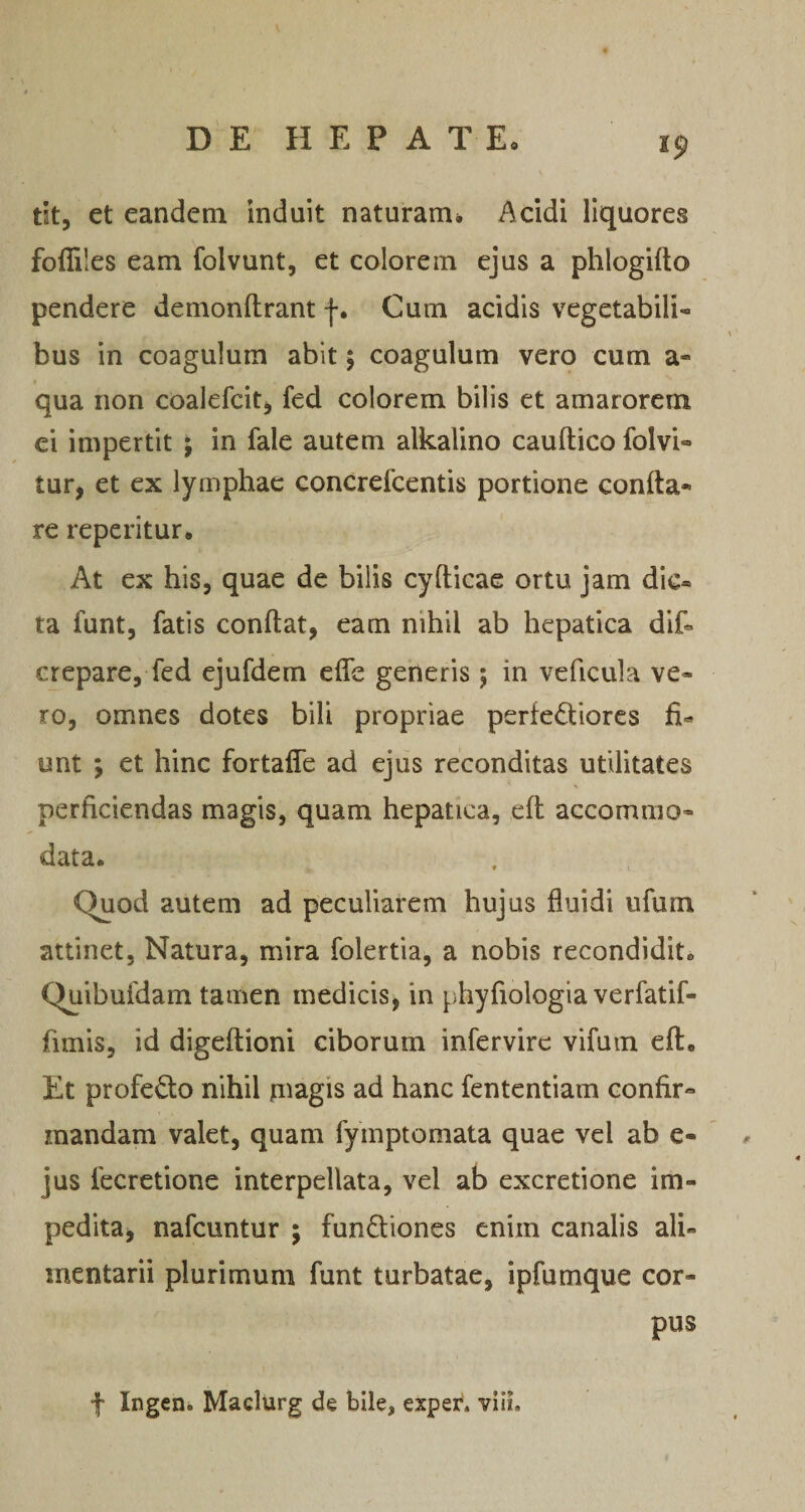 tit, et eandem induit naturam, Acidi liquores foffiles eam folvunt, et colorem ejus a phlogifto pendere demonflrant -j-. Cum acidis vegetabili¬ bus in coagulum abit 5 coagulum vero cum a- qua non coalefcit^ fed colorem bilis et amarorem ei impertit j in fale autem alkalino cauftico folvi- tur, et ex lymphae concrefeentis portione confla¬ re reperitur. At ex his, quae de bilis cyfticae ortu jam dic¬ ta funt, fatis conflat, eam nihil ab hepatica dif- crepare, fed ejufdem effe generis ; in veficula ve¬ ro, omnes dotes bili propriae perfediores unt ; et hinc fortaffe ad ejus reconditas utilitates s perficiendas magis, quam hepatica, efl accommo¬ data. Quod autem ad peculiarem hujus fluidi ufum attinet. Natura, mira folertia, a nobis recondidit. Quibufdam tamen medicis, in phyfiologia verfatif- fimis, id digeftioni ciborum infervirc vifum efl. Et profedo nihil piagis ad hanc fententiam confir¬ mandam valet, quam fymptomata quae vel ab e- jus fecretione interpellata, vel ab excretione im¬ pedita, nafcuntur ; fundiones enim canalis ali¬ mentarii plurimum funt turbatae, ipfumque cor¬ pus f Ingen, Maclurg de bile, exper. vlil.