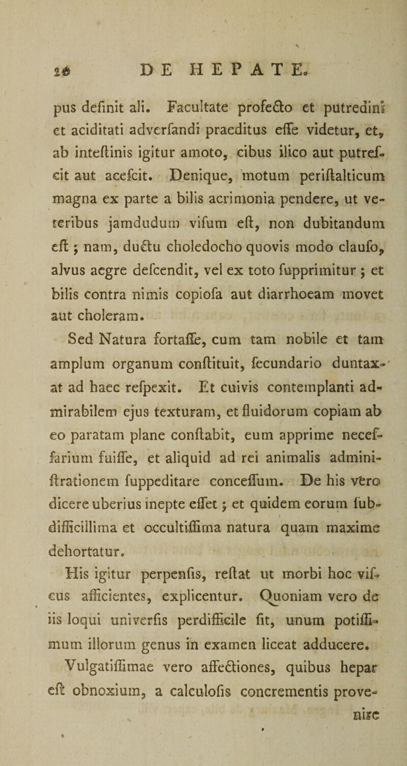 pus definit ali. Facultate profefto et putredini et aciditati adverfandi praeditus effe videtur, et, ab inteftinis igitur amoto, cibus ilico aut putref- cit aut aeefcit. Denique, 'motum periftalticurri magna ex parte a bilis acrimonia pendere, ut ve¬ teribus jamdudum vifum eft, non dubitandum efi;; nam, dudu choledocho quovis modo claufoj, alvus aegre defcendit, vel ex toto fupprimitur ; et bilis contra nimis copiofa aut diarrhoeam movet aut choleram. Sed Natura fortalfe, cum tam nobile et tam amplum organum conftituit, fecundario duntax-* at ad haec refpexit. Et cuivis contemplanti ad¬ mirabilem ejus texturam, et fluidorum copiam ab eo paratam plane conflabit, eum apprime necef- fariuni fuifle, et aliquid ad rei animalis admini- flrationem fuppeditare conceflum. De his vfero dicere uberius inepte eflet j et quidem eorum liib- difHciilima et occultifllma natura quam maxime dehortatur. His igitur perpenfis, reflat ut morbi hoc vif- cus aflicientes, explicentur, (^oniam vero de iis loqui univerfis perdifficile fit, unum potiffi»» murn illorum genus in examen liceat adducere. Vulgatiffimae vero aflfediones, quibus hepar efl obnoxium, a calculofis concrementis prove-