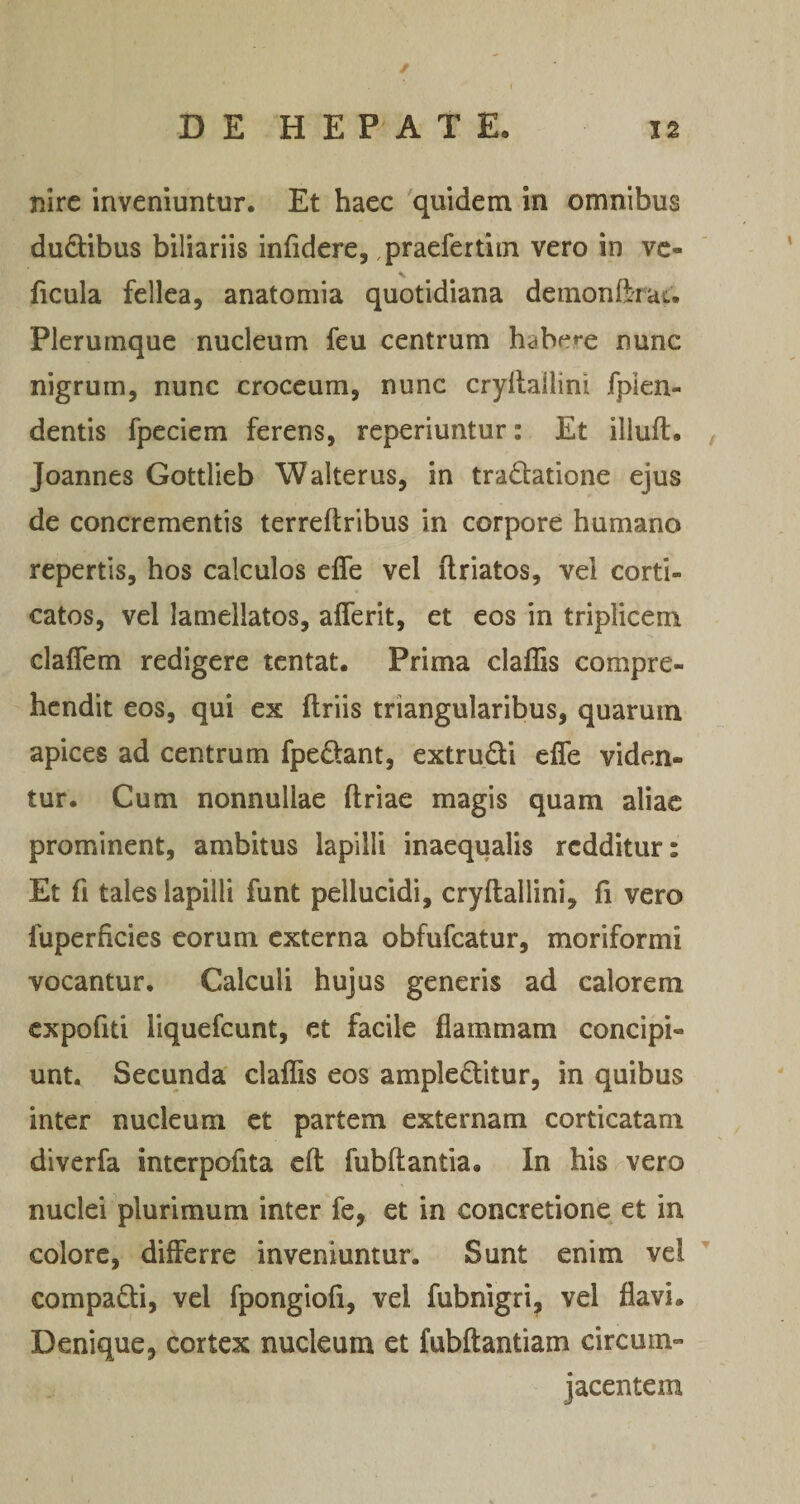 nirc inveniuntur. Et haec quidem in omnibus dudibus biliariis infidere, ,praefertim vero in vc- ficula fellea, anatomia quotidiana demonftrau Plerumque nucleum feu centrum habere nunc nigrum, nunc croceum, nunc cryllailini fpkn- dentis fpeciem ferens, reperiuntur: Et iliuft. , Joannes Gottlieb Walterus, in tradlatione ejus de concrementis terreftribus in corpore humano repertis, hos calculos effe vel ilriatos, vel corti¬ catos, vel lamellatos, afferit, et eos in triplicem clafTem redigere tcntat. Prima clafEs compre¬ hendit eos, qui ex ftriis triangularibus, quarum apices ad centrum fpe£tant, extrudi cfle viden¬ tur. Cum nonnullae ftriae magis quam aliae prominent, ambitus lapilli inaequalis redditur: Et fi tales lapilli funt pellucidi, cryftallini, fi vero fuperficies eorum externa obfufeatur, moriformi vocantur. Calculi hujus generis ad calorem cxpofiti liquefeunt, et facile flammam concipi¬ unt. Secunda claflTis eos ampleditur, in quibus inter nucleum et partem externam corticatam diverfa intcrpofita efl fubftantia. In his vero nuclei plurimum inter fe, et in concretione et in colore, differre inveniuntur. Sunt enim vel compadi, vel fpongiofi, vel fubnigri, vel flavi. Denique, cortex nucleum et fubftantiam circum¬ jacentem