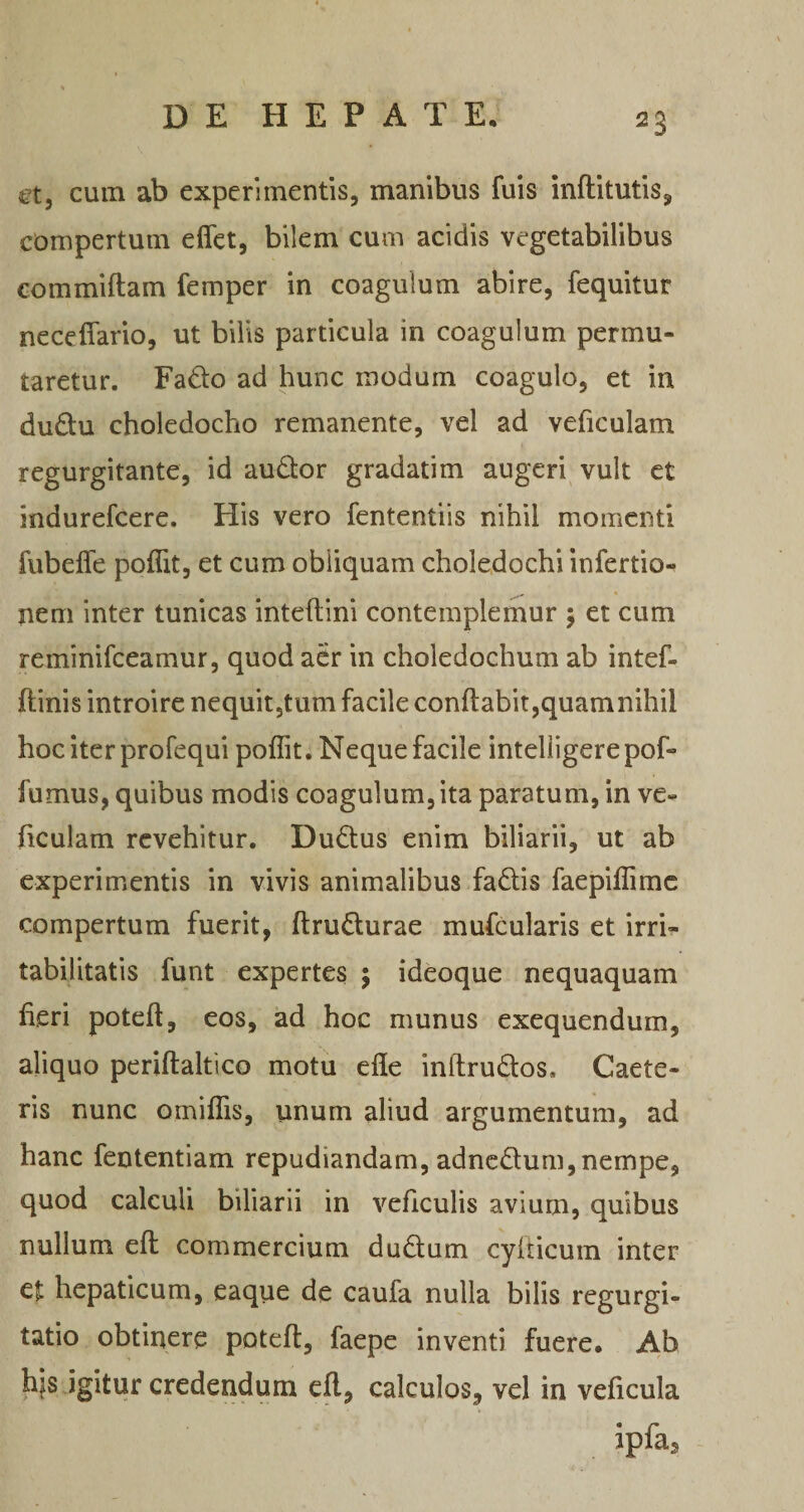 ct, cum ab experimentis, manibus fuis inftitutis, compertum effet, bilem cum acidis vegetabilibus commiftam femper in coagulum abire, fequitur neceffario, ut bilis particula in coagulum permu¬ taretur. Fado ad hunc modum coagulo, et in dudu choledocho remanente, vel ad veficulam regurgitante, id auQor gradatim augeri^ vult et indurefcere. His vero fententiis nihil momenti fubeffe poflit, et cum obliquam choledochi infertio- nem inter tunicas inteftini contemplemur ; et cum reminifeeamur, quod acr in choledochum ab intef- ftinis introire nequit,tum facile conflabit,quamnihil hoc iter profequi poflit. Neque facile inteliigerepof- fumus, quibus modis coagulum, ita paratum, in ve¬ ficulam revehitur. Dudlus enim biliarii, ut ab experinientis in vivis animalibus fadis faepiflimc compertum fuerit, ftrudurae mufcularis et irri¬ tabilitatis funt expertes ; ideoque nequaquam fieri poteft, eos, ad hoc munus exequendum, aliquo periftaltico motu efle inflrudos. Caete- ris nunc omiflis, unum aliud argumentum, ad hanc fententiam repudiandam, adnedum,nempe, quod calculi biliarii in veficulis avium, quibus nullum efl commercium dudtum cyfticum inter et hepaticum, eaque de caufa nulla bilis regurgi¬ tatio obtinere poteft, faepe inventi fuere. Ab hjs igitur credendum cfl, calculos, vel in veficula ipfa.