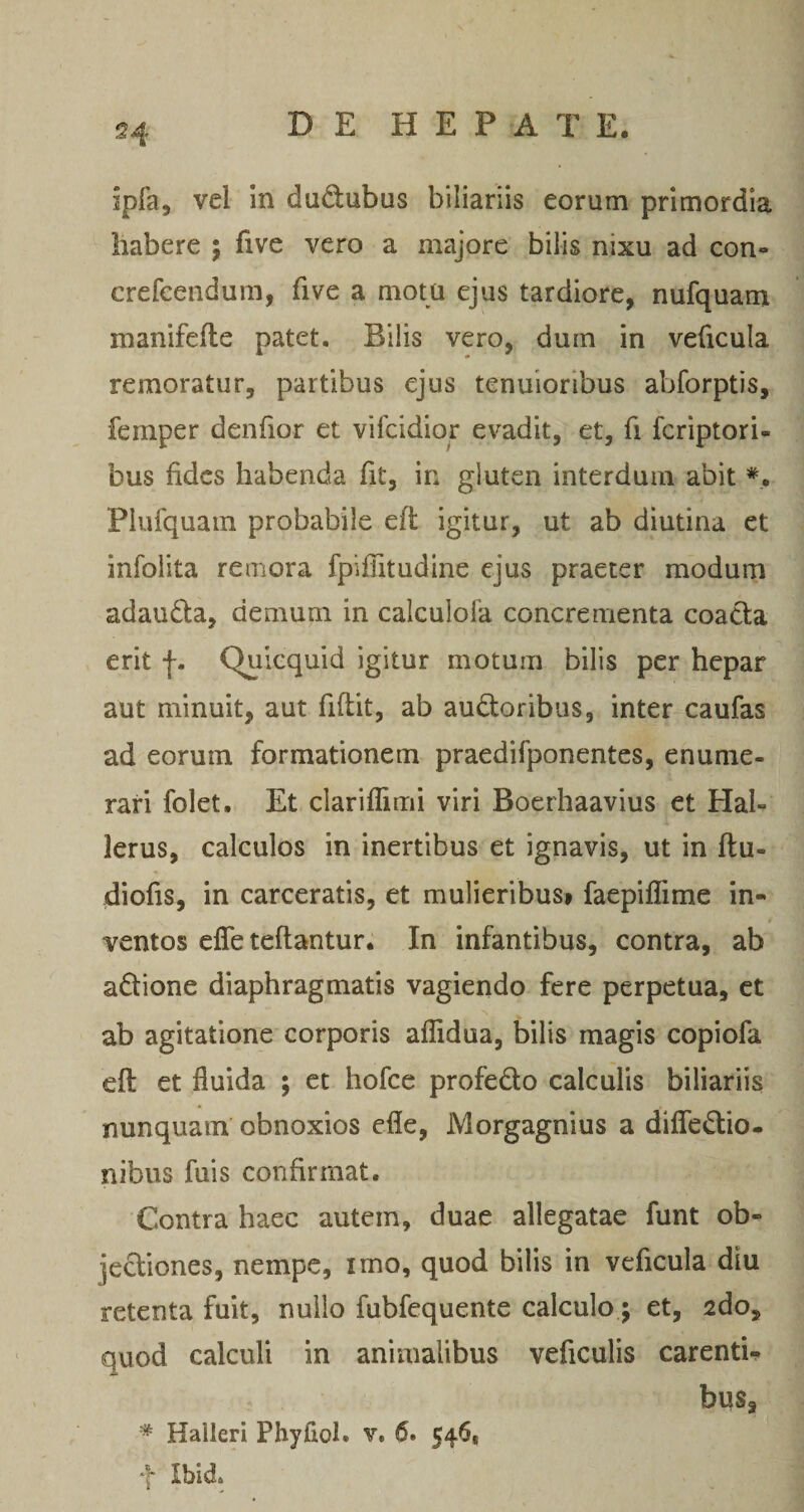 ipfa, vel in dudubus biliariis eorum primordia habere ; five vero a majore bilis nixu ad con- crefeendum, five a motu ejus tardiore, nufquam manifefle patet. Bilis vero, dum in veficula remoratur, partibus ejus tenuioribus abforptis, femper denfior et vifcidior evadit, et, fi fcriptori- bus fides habenda fit, in gluten interdum abit Piufquam probabile eft igitur, ut ab diutina et infolita remora fpiflitudine ejus praeter modum adauda, demum in calculofa concrementa coada erit f. Quicquid igitur motum bilis per hepar aut minuit, aut fiftit, ab audoribus, inter caufas ad eorum formationem praedifponentes, enume¬ rari folet. Et clariflimi viri Boerhaavius et Hal- lerus, calculos in inertibus et ignavis, ut in ftu- diofis, in carceratis, et mulieribus» faepiflime in¬ ventos efle teftantur. In infantibus, contra, ab adione diaphragmatis vagiendo fere perpetua, et ab agitatione corporis aflidua, bilis magis copiofa eft et fluida ; ct hofce profedo calculis biliariis nunquam obnoxios efle, Morgagnius a diflfedio. nibus fuis confirmat. Contra haec autem, duae allegatae funt ob- jediones, nempe, imo, quod bilis in veficula diu retenta fuit, nullo fubfequente calculo; et, 2do, quod calculi in animalibus veficulis carenti-? bus, * Halleri Phyfiol. v. 6. 546, f Ibid.