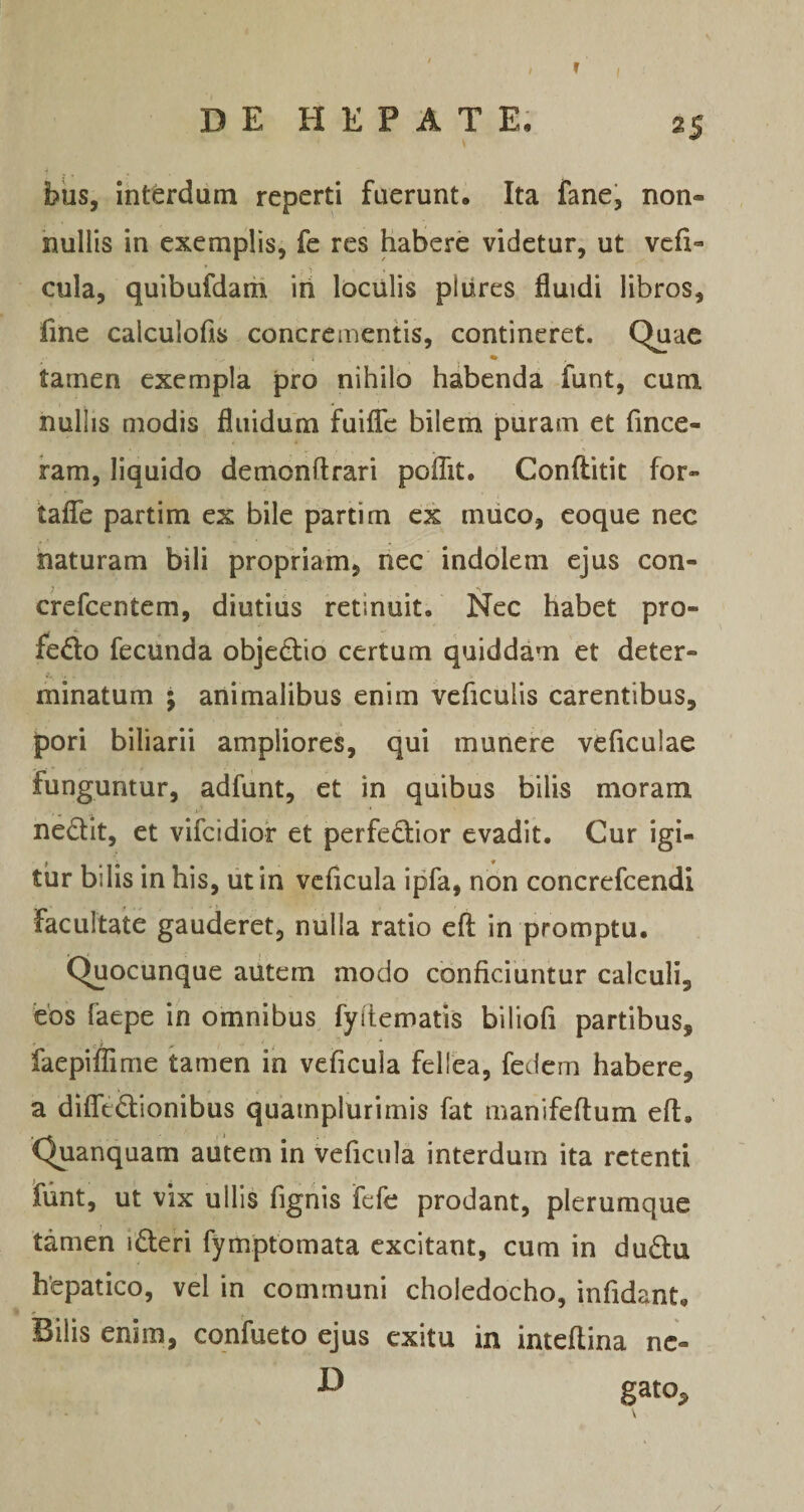 r I DEHKPATE, 25 bus, interdum reperti fuerunt. Ita fane, non¬ nullis in exemplis, fe res habere videtur, ut vcfi- cula, quibufdarii iri loculis pliires fluidi libros, fine caiculofis concrementis, contineret. Quae % tamen exempla pro nihilo habenda funt, cum nullis modis fluidum fuiiTc bilem puram et fince- ram, liquido demonftrari poiTit. Conftitit for- taflfe partim ex bile parti m ex muco, eoque nec naturam bili propriam, nec indolem ejus con- crefcentem, diutius retinuit. Nec habet pro¬ fecto fecunda objeCtio certum quiddam et deter¬ minatum ; animalibus enim veficulis carentibus, pori biliarii ampliores, qui munere veficulae funguntur, adfunt, et in quibus bilis moram neCtit, et vifcidior et perfecbor evadit. Cur igi¬ tur bilis in his, ut in vcficula ipfa, non concrefcendi facultate gauderet, nulla ratio eft in promptu. Quocunque autem modo conficiuntur calculi, eos faepe in omnibus fyitematis biliofi partibus, faepiilime tamen in veficula fellea, fedem habere, a difledionibus quamplurimis fat manifefium efi. Quanquam autem in veficula interdum ita retenti funt, ut vix ullis fignis fele prodant, plerumque tamen iCleri fymptomata excitant, cum in duCtu hepatico, vel in communi choledocho, infidant. Bilis enim, cqnfueto ejus exitu in inteflina nc- D gato.