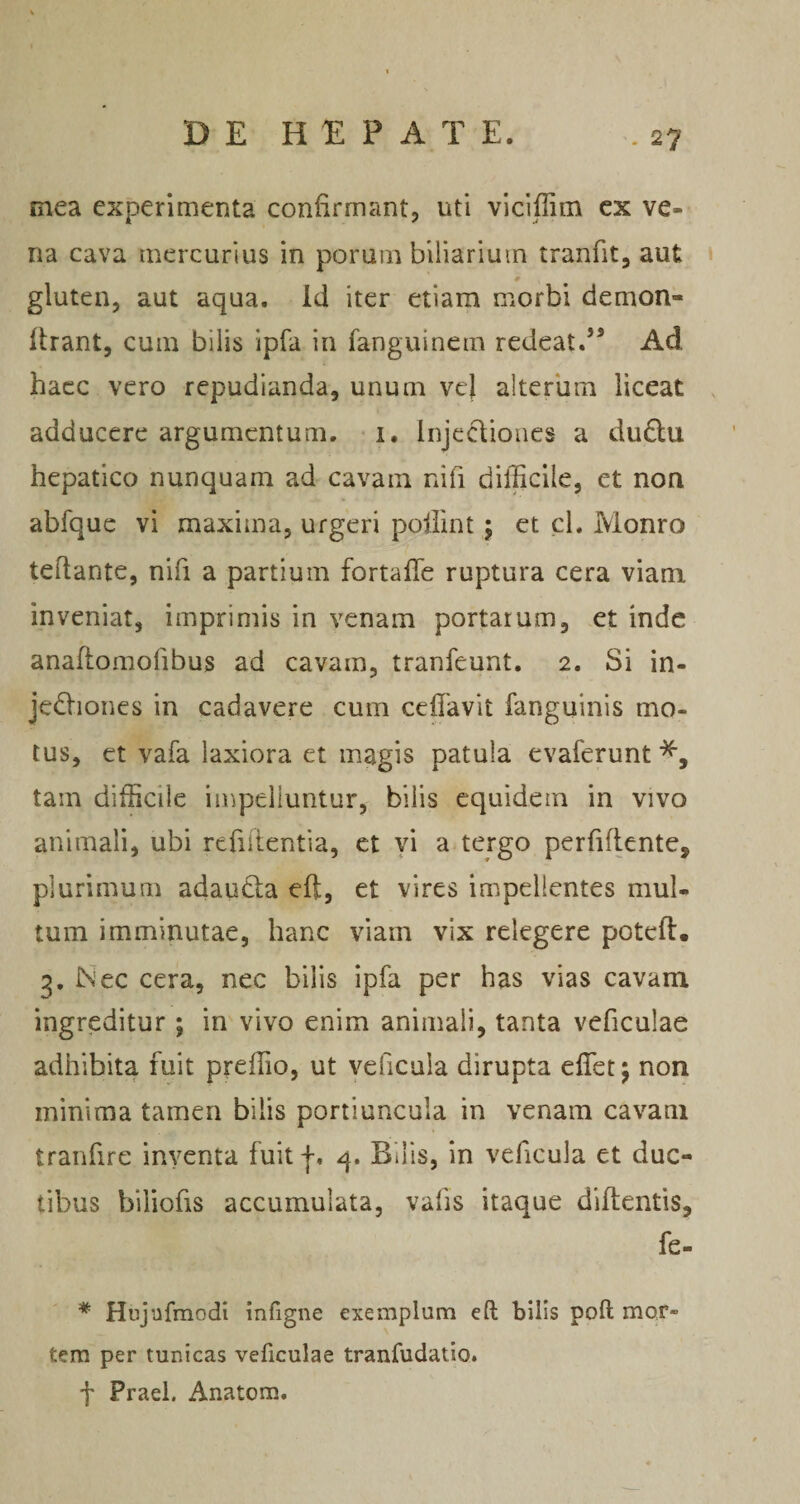 mea experimenta confirmant^ uti viciflim ex ve¬ na cava mercurius in porum biliarium tranfit, aut gluten, aut aqua. Id iter etiam morbi demon- flrant, cum bilis ipfa in fanguinem redeat.’* Ad haec vero repudianda, unum ve) alterum liceat adducere argumentum, -i, Injecliones a dudtu hepatico nunquam ad cavam nifi difficile, et non abfquc vi maxima, urgeri poliint; et cl. Monro tedante, nifi a partium fortafTe ruptura cera viam, inveniat, imprimis in venam portarum, et inde anaflomofibus ad cavam, tranfeunt. 2. Si in- jedliones in cadavere cum ceffavit fanguinis mo¬ tus, et vafa laxiora et magis patula evaferunf^, tam difficile impelluntur, bilis equidem in vivo animali, ubi refiitentia, et yi a tergo perfiflcnte, plurimum adauda eft, et vires impellentes mul¬ tum imminutae, hanc viam vix relegere poteft. 3, ISec cera, nec bilis ipfa per has vias cavam ingreditur ; in vivo enim animali, tanta veficulae adhibita fuit preffio, ut veficula dirupta effiet; non minima tamen bilis portiuncula in venam cavam tranfire inyenta fuit q. Bilis, in veficula et duc¬ tibus biliofis accumulata, vafis itaque diftentis, fe- * Hujnfmodi infigne exemplum efl; bilis poft mor¬ tem per tunicas veficulae tranfudatio. t Praei. Anatom.