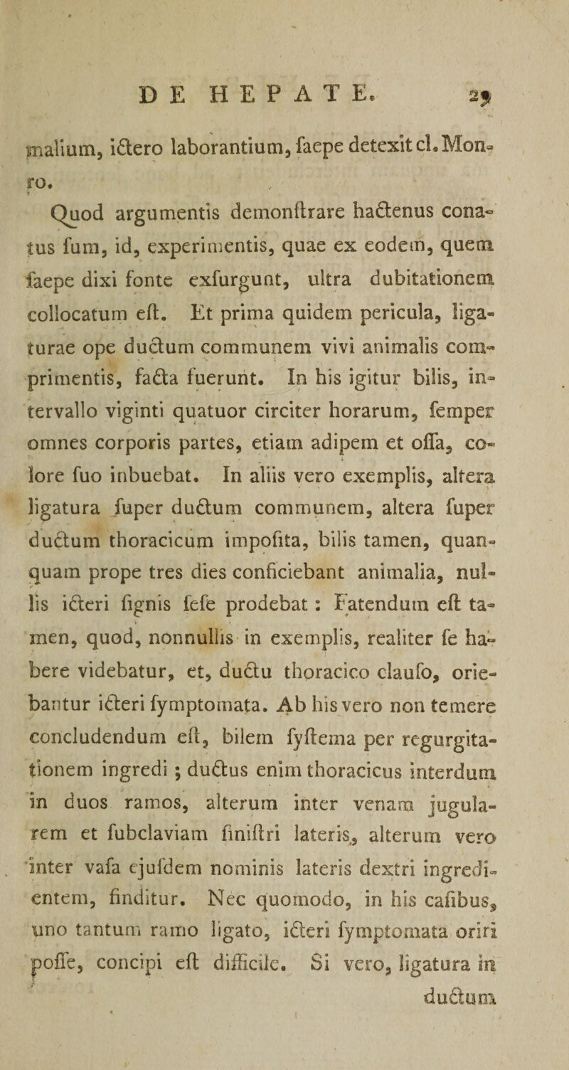 mallum, idero laborantium, faepe detexit cl.Mon- ro. r Quod argumentis deinonftrare hadenus cona« tus fum, id, experimentis, quae ex eodem, quem faepe dixi fonte cxfurgunt, ultra dubitationera collocatum eft. Et prima quidem pericula, liga¬ turae ope dudum communem vivi animalis com-- primentis, fadla fuerunt. In his igitur bilis, in¬ tervallo viginti quatuor circiter horarum, femper omnes corporis partes, etiam adipem et ofla, co- i lore fuo inbuebat. In aliis vero exemplis, altera ligatura fuper dudlum communem, altera fuper ductum thoracicum impofita, bilis tamen, quan- quam prope tres dies conficiebant animalia, nul¬ lis idcri fignis fefe prodebat: Fatendum eft ta- V men, quod, nonnullis - in exemplis, realiter fe ha« bere videbatur, et, dudu thoracico claufo, orie¬ bantur ideri fymptomata. Ab his vero non temere concludendum eft, bilem fyftema per regurgita¬ tionem ingredi ; dudus enim thoracicus interdum in duos ramos, alterum inter venam jugula¬ rem et fubclaviam finiftri lateris,, alterum vero 'inter vafa ejufdem nominis lateris dextri ingredi- entem, finditur. Nec quomodo, in his cafibus, uno tantum ramo ligato, ideri fymptomata oriri pofTe, concipi eft; difficile. Si vero, ligatura in duduni