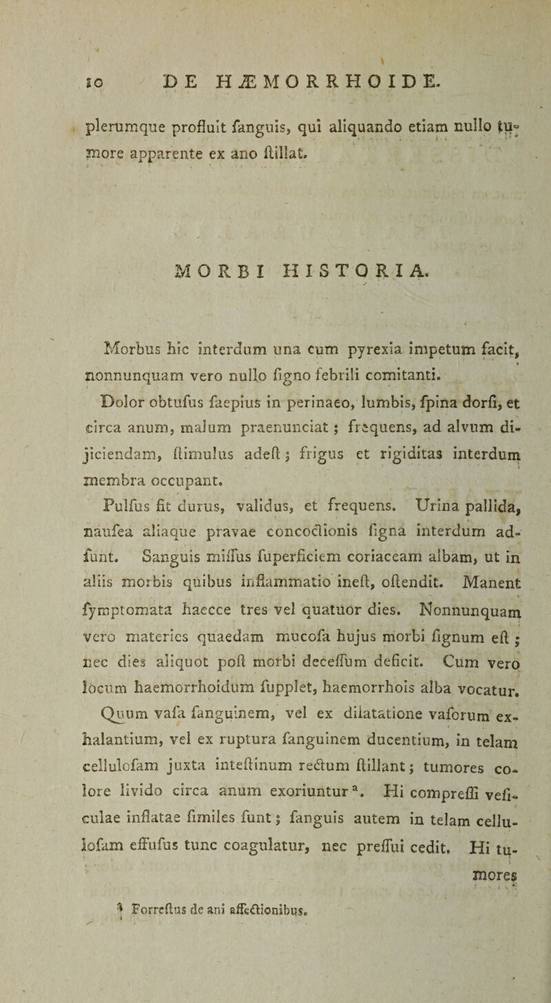 plerumque profluit fanguis, qui aliquando etiam nullo tu« more apparente ex ano (lillat. MORBI HISTORI A. Morbus Iiic interdum una cum pyrexia impetum facit, ♦ nonnunquam vero nullo figno febrili comitanti. Dolor obtufus faepius in perinaeo, lumbis, fpina dorfi, et circa anum, malum praenunciat; frequens, ad alvum di- jiciendam, (limulus adefl j frigus et rigiditas interdum membra occupant. Pulfus fit durus, validus, et frequens. Urina pallida, naufea aliaque pravae concoctionis figna interdum ad» funt. Sanguis miiTus fuperficiem coriaceam albam, ut in aliis morbis quibus inflammatio ineft, oftendit. Manent »&gt; fymptomata haecce tres vel quatuor dies. Nonnunquam vero materies quaedam mucofa hujus morbi fignum eft ; nec dies aliquot pofi morbi deceflum deficit. Cum vero locum haemorrhoidum fupplet, haemorrhois alba vocatur. Quum vafa fanguinem, vel ex diiatatione vaferum ex¬ halantium, vel ex ruptura fanguinem ducentium, in telam cellulofam juxta intefiinum re&amp;um (lillant; tumores co¬ lore livido circa anum exoriuntura. Hi comprefli vefi- culae inflatae fimiles funt; fanguis autem in telam cellu¬ lofam effufus tunc coagulatur, nec preffui cedit. Hi tu- mores Forreftus de ani afFe&amp;ionibus.