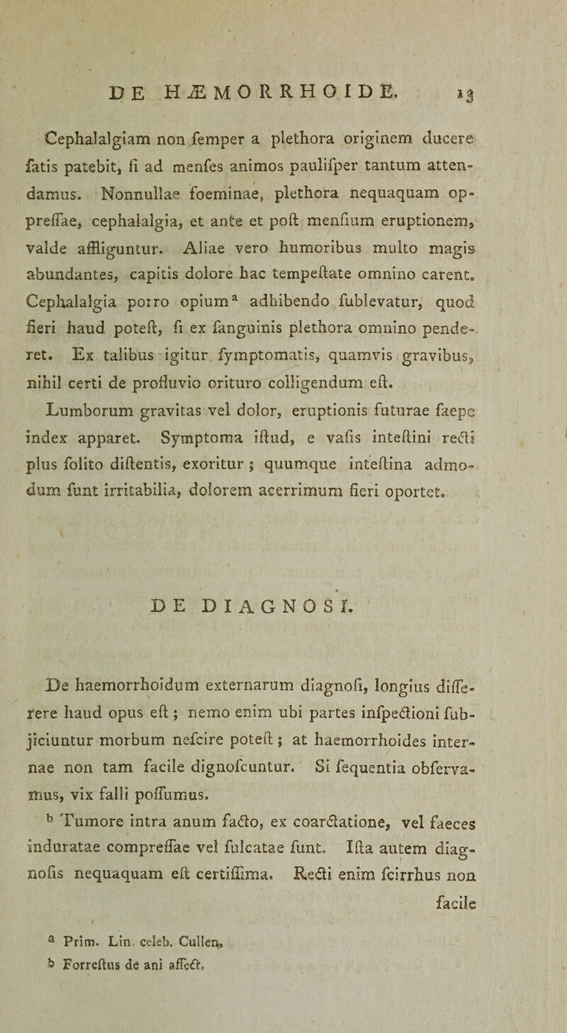 Cephalalgiam non femper a plethora originem docere fatis patebit, fi ad menfes animos paulifper tantum atten- / damus. Nonnullae foeminae, plethora nequaquam op» preftae, cephalalgia, et ante et poft menfium eruptionem, valde affliguntur. Aliae vero humoribus multo magis abundantes, capitis dolore hac tempeftate omnino carent. Cephalalgia poiro opiuma adhibendo fublevatur, quod fieri haud poteft, fi ex fanguinis plethora omnino pende¬ ret. Ex talibus igitur fymptomatis, quamvis gravibus, nihil certi de profluvio orituro colligendum eft. Lumborum gravitas vel dolor, eruptionis futurae faepe index apparet. Symptoma iftud, e vafis inteftini redi plus folito dillentis, exoritur ; quumque inteflina admo¬ dum funt irritabilia, dolorem acerrimum fieri oportet. ' ♦ DE DIAGNOSI. De haemorrhoidum externarum diagnofi, longius diffe* rere haud opus eft ; nemo enim ubi partes infpedioni fub- jiciuntur morbum nefcire poteft; at haemorrhoides inter¬ nae non tam facile dignofcuntur. Si fequentia obferva- itius, vix falli poiTumus. b Tumore intra anum fado, ex coardatione, vel faeces induratae compreffae vel fulcatae funt. Ifta autem diag- nofts nequaquam e It certiffima. Redi enim fcirrhus non facile # a Prim. Lln celeb. Cullen.» &amp; Forreftiis de ani afFed.