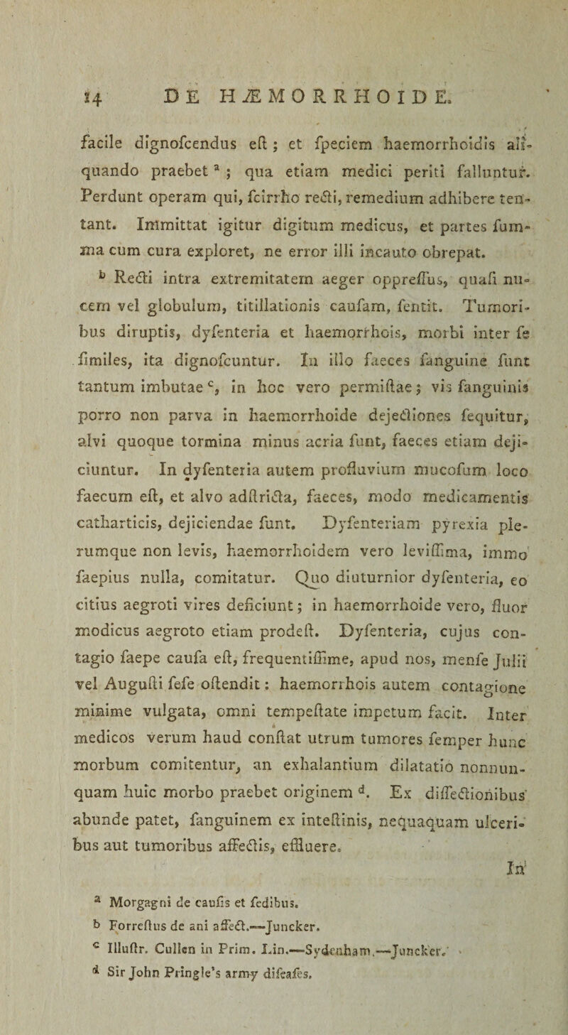 facile dignofcendus eft; et fpeciem haemorrhoidis ali¬ quando praebeta ; qua etiam medici periti falluntur. Perdunt operam qui, fcirrho redii, remedium adhibere len¬ tant. Immittat igitur digitum medicus, et partes fum- xna cum cura expleret, ne error illi incauto obrepat. L Redii intra extremitatem aeger oppreffus, quafi nu¬ cem vel globulum, titillationis caufam, fentit. Tumori¬ bus diruptis, dyfenteria et haemorrhois, morbi inter fe fimiles, ita dignofeuntur. In illo faeces fanguine funt tantum imbutae c, in hoc vero permiftae; vis fanguinis porro non parva in haemorrhoide deje&amp;iones fequitur, alvi quoque tormina minus acria funt, faeces etiam deji¬ ciuntur. In dyfenteria autem profluvium mucofum loco faecum eft, et alvo adftridfa, faeces, modo medicamentis catharticis, dejiciendae funt. Dyfenteriam pyrexia ple¬ rumque non levis, haemorrhoidem vero leviffima, immo faepius nulla, comitatur. Quo diuturnior dyfenteria, eo citius aegroti vires deficiunt; in haemorrhoide vero, fluor modicus aegroto etiam prodefi. Dyfenteria, cujus con¬ tagio faepe caufa eft, frequentilTime, apud nos, menfe Julii vel Augufti fefe oftendit: haemorrhois autem contagione minime vulgata, omni tempeftate impetum facit. Inter medicos verum haud conftat utrum tumores femper hunc morbum comitentur, an exhalantium dilatatio nonnun- quam huic morbo praebet originem d. Ex diffedlionibus' abunde patet, fanguinem ex inteftinis, nequaquam ulceri¬ bus aut tumoribus affedlis, efHuere, M a Morgagni de caufis et fedibus. b Forreftus de ani afFedt.—• Juncker. c Illuftr. Culicn in Frim, Lin.—Sydenham.—Juncker. d Sir John Pringlebs arroy difcafes.