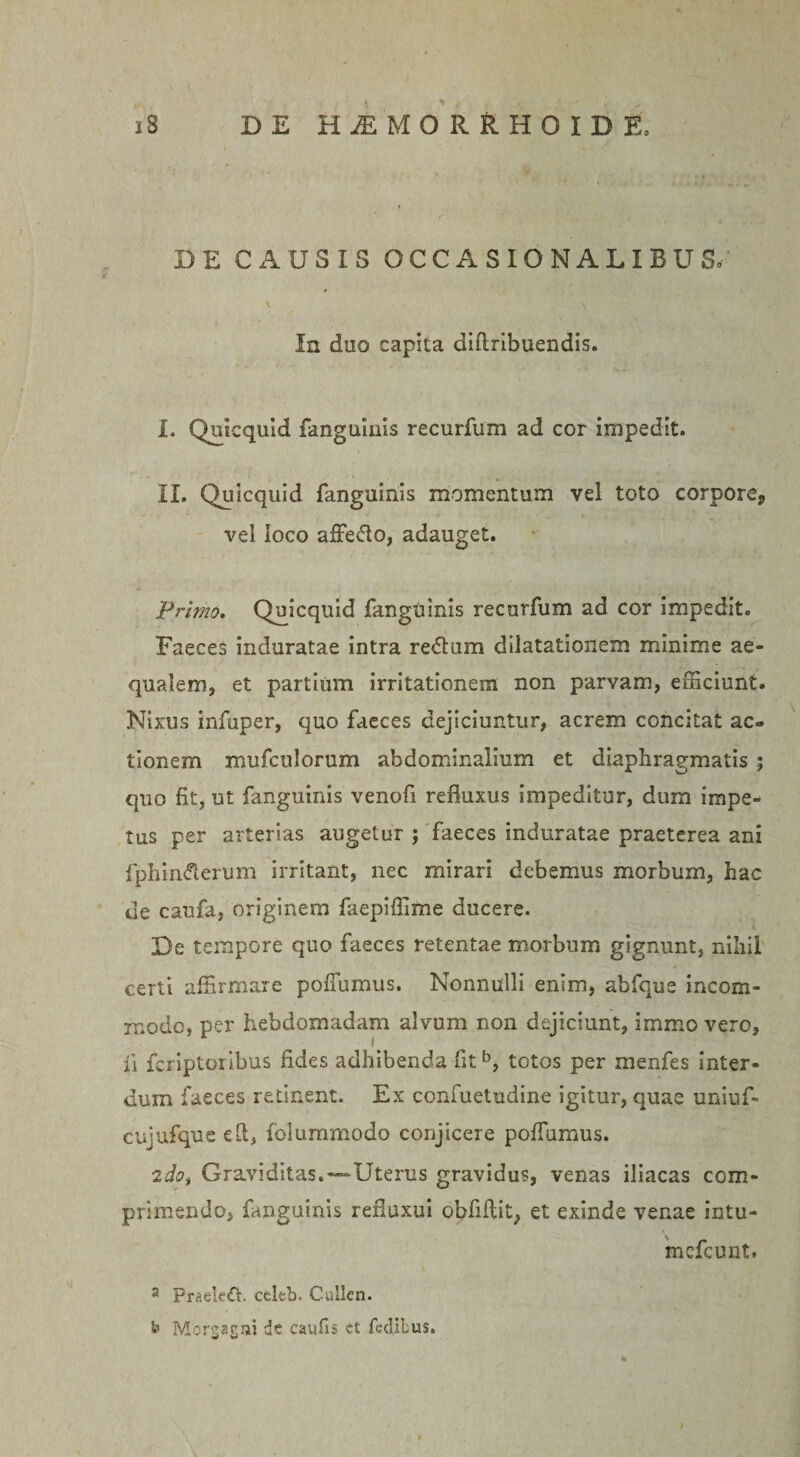 ( i8 DE H^MORRHOIDE, DE CAUSIS OCCASIONALIBUSo In duo capita diflribuendis. I, Quicquid fanguinis recurfum ad cor impedit. II. Quicquid fanguinis momentum vel toto corpore, vel loco affe&amp;o, adauget. Primo. Quicquid fanguinis recurfum ad cor impedit. Faeces induratae intra re&lt;5tum dilatationem minime ae¬ qualem, et partium irritationem non parvam, efficiunt. Nixus infuper, quo faeces dejiciuntur, acrem concitat ac¬ tionem mufculorum abdominalium et diaphragmatis ; quo fit, ut fanguinis venofi refluxus impeditur, dum impe¬ tus per arterias augetur ; faeces induratae praeterea ani fphinfterum irritant, nec mirari debemus morbum, hac de caufa, originem faepiffime ducere. De tempore quo faeces retentae morbum gignunt, nihil certi affirmare poffumus. Nonnulli enim, abfque incom¬ modo, per hebdomadam alvum non dejiciunt, immo vero, fi feriptoribus fides adhibenda fitb, totos per menfes inter¬ dum faeces retinent. Ex confuetudine igitur, quae uniuf- cujufque efl, folummodo conjicere poffumus. 2do, Graviditas.-“Uterus gravidus, venas iliacas com¬ primendo, fanguinis refluxui obfiftit, et exinde venae intu- mcfcunt. a PraeUft. celeb. Cullen. fr Morgagni de cavifis et fedibus.