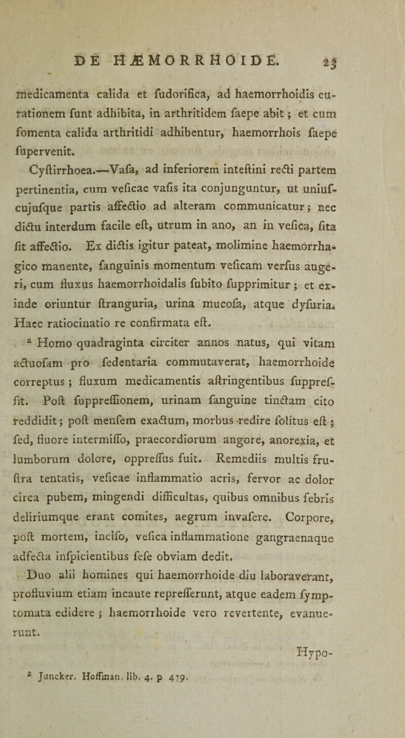 n medicamenta calida et fudorifica, ad haemorrhoidis cu¬ rationem funt adhibita, in arthritidem faepe abit; et cum fomenta calida arthritidi adhibentur, haemorrhois faepe fupervenit. Cyftirrhoea.—Vafa, ad inferiorem inteftini re&lt;5H partem pertinentia, cum veficae vafis ita conjunguntur, ut uniuf- cujufque partis affedio ad alteram communicatur; nec didu interdum facile eft, utrum in ano, an in vefica, fita fit affedio. Ex didis igitur pateat, molimine haemorrha¬ gico manente, fanguinis momentum veficam verfus auge¬ ri, cum fluxus haemorrhoidalis fubito fupprimitur ; et ex¬ inde oriuntur ftranguria, urina mucofa, atque dyfuria. Haec ratiocinatio re confirmata eft. a Homo quadraginta circiter annos natus, qui vitam aduofam pro fedentaria commutaverat, haemorrhoide correptus; fluxum medicamentis aftringentibus fuppref- fit. Poft fupprefllonem, urinam fanguine tindam cito reddidit; poft menfem exadum, morbus redire folitus eft ; fed, fluore intermiflo, praecordiorum angore, anorexia, et lumborum dolore, oppreftus fuit. Remediis multis fru- ftra tentatis, veficae inflammatio acris, fervor ac dolor circa pubem, mingendi difficultas, quibus omnibus febris deliriumque erant comites, aegrum invafere. Corpore, poft mortem, incifo, vefica inflammatione gangraenaque adfeda infpicientibus fefe obviam dedit. Duo alii homines qui haemorrhoide diu laboraverant, profluvium etiam incaute repreflerunt, atque eadem fymp- tomata edidere ; haemorrhoide vero revertente, evanue¬ runt. Hypo-