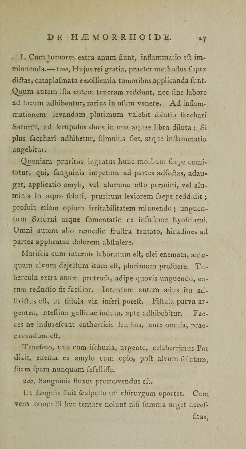 I. Cum tumores extra anum fiunt, inflammatio eft im¬ minuenda.— 1 mo. Hujus rei gratia, praeter methodos fupra didas, cataplafmata emollientia tumoribus applicanda funt. Quum autem ifta cutem teneram reddunt, nec fine labore ad locum adhibentur, rarius in ufum venere. Ad inflam¬ mationem levandam plurimum valebit folutio facchari Saturni, ad fcrupulos duos in una aquae libra diluta : Si plus facchari adhibetur, ftimulus fiet, atque inflammatio augebitur. Quoniam pruritus ingratus hunc morbum faepe comi¬ tatur, qui, fanguinis impetum ad partes adfedas, adau¬ get, applicatio amyli, vel alumine uflo permifli, vel alu¬ minis in aqua- foluti, pruritum leviorem faepe reddidit; profuit etiam opium irritabilitatem minuendo ; unguen¬ tum Saturni atque fomentatio ex infufione hyofciami. Omni antem alio remedio fruftra tentato, hirudines ad partes applicatae dolorem abflulere. Marifcis cum internis laboratum eft, olei enemata, ante¬ quam alvum dejedum itum efl, plurimum profuere. Tu¬ bercula extra anum protrufa, adipe quovis unguendo, eo¬ rum redudio fit facilior. Interdum autem aiius ita ad- ftridus efl, ut fifiula vix inferi poteft. Fiftula parva ar¬ gentea, inteflino gallinae induta, apte adhibebitur. Fae¬ ces ne indurefeant catharticis lenibus, ante omnia, prae¬ cavendum eft. Tenefmo, una cum ifchuria, urgente, celeberrimus Pot dixit, enema ex amylo cum opio, poft alvum folutam, fuam fpem nunquam fefelliffe. 2do, Sanguinis fluxus promovendus eft. Ut fanguis fluit fcalpeilo uti chirurgum oportet. Cum vero nonnulli hoc tentare nolunt nili fumma urget necef- fitas,