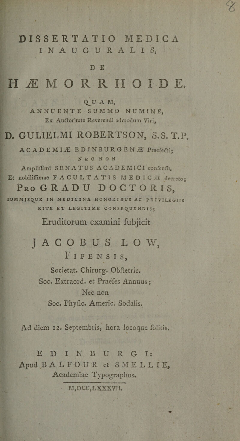 INAUGURA LIS, D E H M M O R R H O I D E, / Q^UA M, ANNUENTE SUMMO NUMINE, Ex Auftoritate Reverendi admodum Viri, D. GULIELMI ROBERTSON, S.S. T.P. ACADEMIiE EDINBDRGEKjE 1’raefefli; NEC NON Ampliffimi SENATUS ACADEMICI confenfu. Et nobilifllmae FACULTATIS ME D ICiG decreto; Pro GRADU DOCTORIS, SUMMISQUE IN MEDICINA HONORIBUS AC PRIVILEGIIS RITE ET LEGITIME CONSEQUENDIS; Eruditorum examini fubjicit JACOBUS L O W, F 1 F E N S I S, Societat. Chirurg. Obftetric. Soc. Extraord. et Praefes Annuus; Nec non Soc. Phyfic. Americ. Sodalis. Ad diem 12. Septembris, hora Iccoque folitis. EDINBURGI: Apud BALFOUR et SMELLIE, Academiae Typographos. M.DCC.LXXXVII.