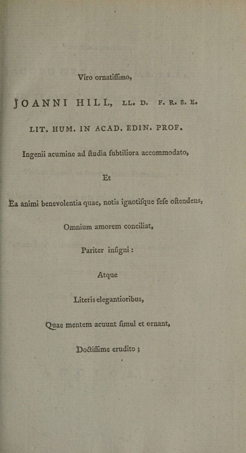 Viro ornatiflimo, » V )0 ANNI HILL, LL. D. F. R. S. E. LIT. HUM. IN ACAD. ED1N. PROF. Ingenii acumine ad ftudia fubtiliora accommodato. Et Ea animi benevolentia quae, notis ignotifque fefe oflendens, / Omnium amorem conciliat. Pariter infigni: Atque Literis elegantioribus, Quae mentem acuunt fimul et ornant, Do&amp;iffime erudito ;