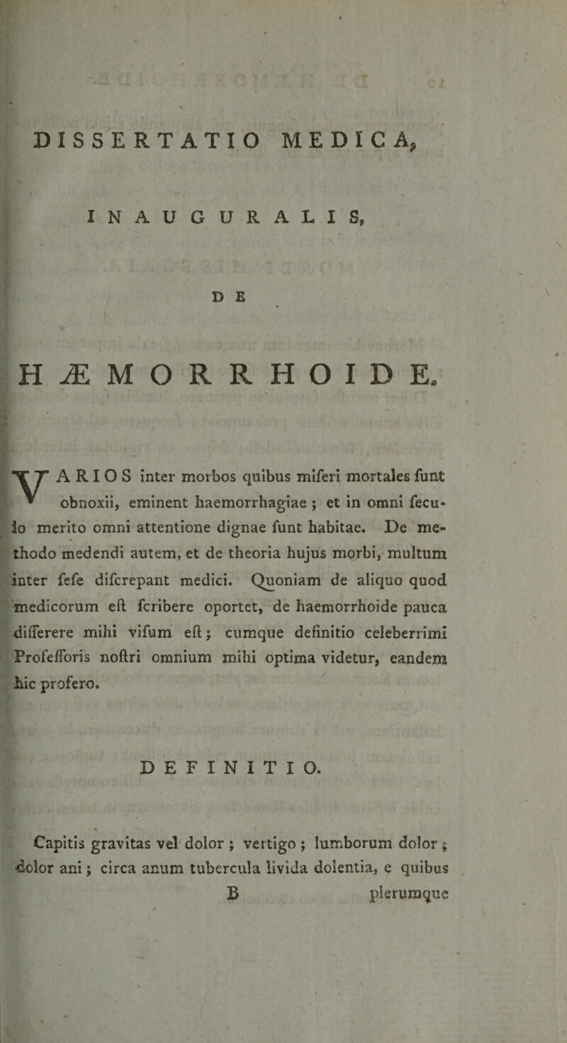 INAUGURALIS, V D E HiEMORRHOIDE. TT A RI 0 S inter morbos quibus miferi mortales funt * obnoxii, eminent haemorrhagiae ; et in omni fecu* lo merito omni attentione dignae funt habitae. De me¬ thodo medendi autem, et de theoria hujus morbi, multum inter fefe difcrepant medici. Quoniam de aliquo quod medicorum eft fcribere oportet, de haemorrhoide pauca diflerere mihi vifum eft; cumque definitio celeberrimi Profeftoris noftri omnium mihi optima videtur, eandem hic profero. DEFINITIO. Capitis gravitas vel dolor ; vertigo ; lumborum dolor * dolor ani j circa anum tubercula livida dolentia, e quibus B plerumque