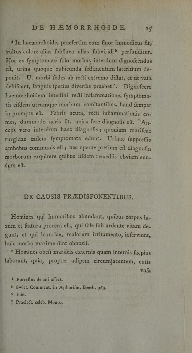 i/ a In haemorrhoide, praefertim cum fluor immodicus fit, vultus colore alias fubflavo alias fubviridib perfunditur. Hoc ex fymptomate folo morbus interdum dignofcendus eft, urina quoque rubicunda fedimentum lateritium de¬ ponit. Ut morbi fedes ab recti extremo diftat, et ut vafa dehifcunt, fanguis fpecies diverfas praebet c. Dignofcere haemorrhoidem inteftini redi inflammatione, fymptoma- tis eifdem utrumque morbum comitantibus, haud femper in promptu eft. Febris acuta, redi inflammationis co¬ mes, dummodo acris flt, unica fere diagnofis eft. An¬ ceps vero interdum haec diagnofis; quoniam marifcae turgidae eadem fymptomata edunt. Urinae fuppreflio ambobus communis eft; nec operae pretium eft diagnofin morborum exquirere quibus iifdem remediis obviam eun¬ dum eft. DE CAUSIS PRiEDISPONENTIBUS. Homines qui humoribus abundant, quibus corpus la¬ xum et ftatura procera eft, qui fole fub ardente vitam de¬ gunt, et qui luxuriae, malorum irritamento, inferviunt, huic morbo maxime funt obnoxii. e Homines obeft marifcis externis quam internis faepius laborant, quia, propter adipem circumjacentem, cutis vafa 3 Forreflus de ani affeci, b Swiet. Comment. in Aphorifm, Bocrh. 963, c Ibid. e Praeled. celeb. Monro.