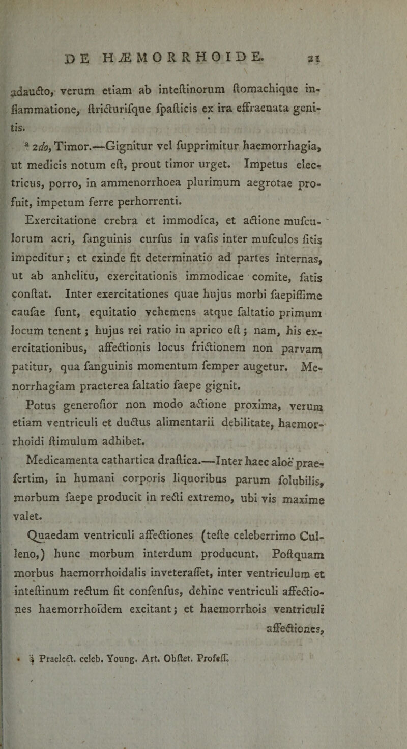 - V ;idaudo, verum etiam ab inteftinorum ftomachique in¬ flammatione, ftridurifque fpafticis ex ira effraenata geni- tis. ' \ a 2do, Timor.—Gignitur vel fupprimitur haemorrhagia, ut medicis notum eft, prout timor urget. Impetus elec¬ tricus, porro, in ammenorrhoea plurimum aegrotae pro¬ fuit, impetum ferre perhorrenti. Exercitatione crebra et immodica, et adione mufcu- ' lorum acri, fanguinis curfus in vafis inter mufculos litis impeditur; et exinde flt determinatio ad partes internas, ut ab anhelitu, exercitationis immodicae comite, fatis condat. Inter exercitationes quae hujus morbi faepiftime caufae funt, equitatio vehemens atque faltatio primum locum tenent; hujus rei ratio in aprico eft; nam, his ex¬ ercitationibus, affedionis locus fridionem non parvam patitur, qua fanguinis momentum femper augetur. Me¬ norrhagiam praeterea faltatio faepe gignit. Potus generofior non modo adione proxima, verum etiam ventriculi et dudus alimentarii debilitate, haemor- rhoidi ftimulum adhibet. Medicamenta cathartica draftica.—Inter haec aloe prae- fertim, in humani corporis liquoribus parum folubilis, morbum faepe producit in redi extremo, ubi vis maxime valet. Quaedam ventriculi affediones (tefte celeberrimo Cul- leno,) hunc morbum interdum producunt. Poftquam morbus haemorrhoidalis inveteraftet, inter ventriculum et a inteftinum redum fit confenfus, dehinc ventriculi affedio- nes haemorrhofdem excitant; et haemorrhois ventriculi affediones, • Praeled. celeb. Young. Art. Obftet. Prof«IT.