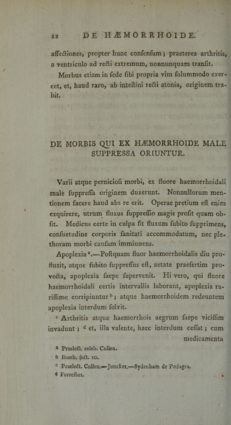 affedliones, propter hunc confenfum; praeterea arthritis, a ventriculo ad redii extremum, nonnunquam tranfit. Morbus etiam in fede fibi propria vim folummodo exer¬ cet, et, haud raro, ab inteftini redii atonia, originem tra¬ hit. r( . &gt; DE MORBIS QUI EX HiEMORRHOIDE MALE SUPPRESSA ORIUNTUR. Varii atque perniciofi morbi, ex fluore haemorrlioidali male fupprefla originem duxerunt. Nonnullorum men¬ tionem facere haud abs re erit. Operae pretium efl enim * * » X exquirere, utrum fluxus fuppreflio magis profit quam ob- fit. Medicus certe in culpa fit fluxum fubito fupprimens, confuetudine corporis fanitati accommodatum, nec ple- thoram morbi caufam imminuens. Apoplexia3.—Poftquam fluor haemorrhoidalis diu pro¬ fluxit, atque fubito fuppreffus efl, aetate praefertim pro¬ vecta, apoplexia faepe fupervenit. Hi vero, qui fluore haemorrhoidali certis intervallis laborant, apoplexia ra- riflime corripiuntur5; atque haemorrhoidem redeuntem apoplexia interdum folvit. c Arthritis atque haemorrhois aegrum faepe viciflim ■ invadunt; d et, illa valente, haec interdum cedat; cum medicamenta a Praeledt. celeb. Cullen. * b Boerh. fedh 10. c Praeleft. Cullen.—Juncker.—Sydenham dc Podagra. * Forrefhis. . • i