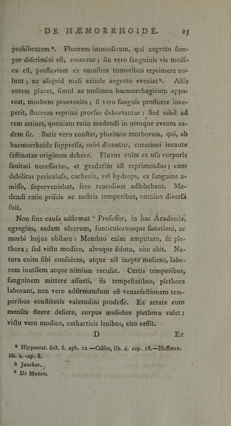 prohibentem Fluorem immodicum, qui aegroto fem- per diferimini eft, coercent; fin vero fanguinis vis modi¬ ca eft, profluvium ex omnibus tumoribus reprimere no¬ lunt ; ne aliquid mali exinde aegroto eveniat5. Aliis autem placet, fimul ac molimen haemorrhagicum appa¬ reat, morbum praevenire ; fi vero fanguis profluere ince¬ perit, fluorem reprimi prorfus dehortantur : Sed nihil ad * rem attinet, quoniam ratio medendi in utroque eventu ea¬ dem fit. Satis vero confiat, plurimos morborum, qui, ab haemorrhoide fupprefla, oriri dicuntur, curationi incaute feftinatae originem debere. Fluxus enim ex ufu corporis fanitati neceflarius, et gradatim eft reprimendus; cum debilitas periculofa, cachexia, vel hydrops, ex fanguine a- miflo, fuperveniebat, fero remedium adhibebant. Me¬ dendi ratio prifeis ac noftris temporibus, omnino diverfit fuit. Non fine caufa adfirmat c Profeflbr, in hac Academia. 4 egregius, eadem ulcerum, fonticulorumque fanationi, ac morbi hujus obftare : Membro enim amputato, fit ple- thora ; fed vi&lt;ftu modico, alvoque foluta, cito abit. Na* tura enim fibi confulens, atque nil inepte moliens, labo¬ rem inutilem atque nimium recufat. Certis temporibus, fanguinem mittere afiueti, iis tempeftatibus, plcthora laborant, non vero adfirmandum eft venaefe&amp;ionem tem¬ poribus conftitutis valetudini prodeffe. Ea aetate cum menfes fluere defiere, corpus muliebre plethora valet5 vi&amp;u vero modico, catharticis lenibus, cito ceffit. D Ex a Hippocrat. feft. 6. aph. 12.—-Celfus, lib. 4. cap. 18.—HofFman» lib. 2. cap. 8. b Juncker. ? Dr Monrn,