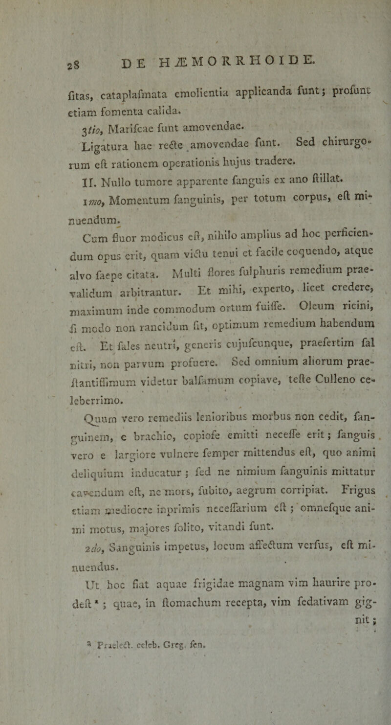 fltas, cataplafmata emolientur applicanda funt j profuni etiam fomenta calida. 3tio, Marifcae funt amovendae. Ligatura hae re&lt;Ae amovendae funt. Sed chirurgo¬ rum efl rationem operationis liujus tradere. II. Nullo tumore apparente fanguis ex ano fliliat. imo, Momentum fanguinis, per totum corpus, eft mi¬ nuendum. Cum fluor modicus eft, nihilo amplius ad hoc perficien¬ dum opus erit, quam viflu tenui et lacile coquendo, atque alvo faepe citata. Multi flores fulphuris remedium prae¬ validum arbitrantur. Et mihi, experto, licet credere, maximum inde commodum ortum fuiife. Oleuin ricini, ii modo non rancidum fit, optimum remedium habendum eft. Et fales neutri, generis cujufcunque, praefertim fal nitri, non parvum profuere. Sed omnium aliorum prae- flantiflimum videtur balfamum copiave, tefte Culleno ce- leberrimo. Quum vero remediis lenioribus morbus non cedit, fan- ruinein, e brachio, copiofe emitti neceffe erit; fanguis vero e largiore vulnere femper mittendus efl, quo animi deliquium inducatur ; fed ne nimium fanguinis mittatur cadendum efl, ne mors, fubito, aegrum corripiat. Frigus etiam mediocre inprimis neceflarium efl ; omnefque ani¬ mi motus, majores folito, vitandi funt. 2cio, Sanguinis impetus, locum afie&amp;um verfus, efl mi¬ nuendus. Ut hoc fiat aquae frigidae magnam vim haurire pro- defl * ; quae, in ftomachum recepta, vim fedativam gig¬ nit ; 3 Praeledt. ce!eb. Gixg, fen.