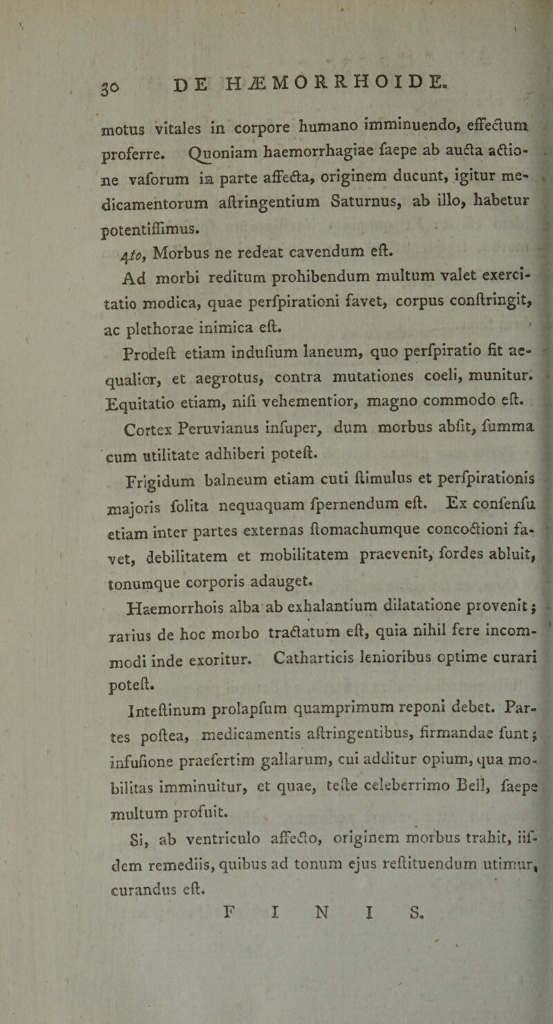 3° motus vitales in corpore humano imminuendo, effe&amp;um proferre. Quoniam haemorrhagiae faepe ab autfta actio¬ ne vaforum in parte affefta, originem ducunt, igitur me¬ dicamentorum aftringentium Saturnus, ab illo, habetur potentiflimus. 4tot Morbus ne redeat cavendum eft. Ad morbi reditum prohibendum multum valet exerci¬ tatio modica, quae perfpirationi favet, corpus conftringit, ac plcthorae inimica eft. Prodeft etiam indufium laneum, quo perfpiratio fit ae¬ qualior, et aegrotus, contra mutationes coeli, munitur. Equitatio etiam, nifi vehementior, magno commodo eft. Cortex Peruvianus infuper, dum morbus abfit, fumma cum utilitate adhiberi poteft. Frigidum balneum etiam cuti ftimulus et perfpirationis majoris folita nequaquam fpernendum eft. Ex confenfu etiam inter partes externas ftomachumque conco&amp;ioni fa¬ vet, debilitatem et mobilitatem praevenit, fordes abluit, tonumque corporis adauget. Plaemorrhois alba ab exhalantium dilatatione provenit; rarius de hoc morbo traftatum eft, quia nihil fere incom¬ modi inde exoritur. Catharticis lenioribus optime curari poteft. Inteftinum prolapfum quamprimum reponi debet. Par¬ tes poftea, medicamentis aftringentibus, firmandae funt; infufione praefertim gallarum, cui additur opium, qua mo¬ bilitas imminuitur, et quae, tefte celeberrimo Bell, faepe multum profuit. Si, ab ventriculo affetfo, originem morbus trahit, iif- dem remediis, quibus ad tonum ejus reftituendum utimur, curandus eft. FINIS.