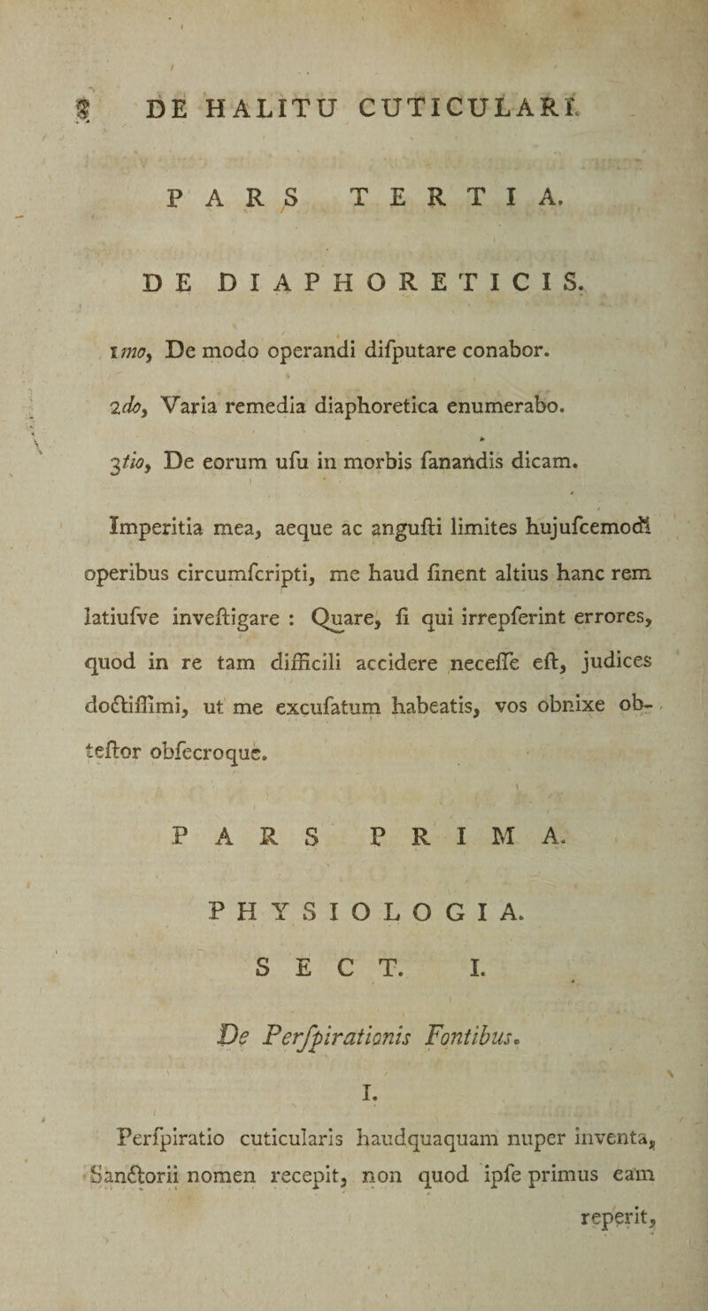 / i DE HALITU CUTICULARE PARS TERTIA. DE DIAPHORETICIS. imoy De modo operandi difputare conabor. 2doy Varia remedia diaphoretica enumerabo. ^tiOy De eorum ufu in morbis fanandis dicam. Imperitia mea, aeque ac angufti limites hujufcemodl operibus circumfcripti, me haud finent altius hanc rem latiulve inveftigare : Quare, fi qui irrepferint errores, quod in re tam difficili accidere necefle eft, judices do^Iiffimi, ut me excufatum habeatis, vos obnixe ob- teftor obfecroquc. i PARS PRIMA. PHYSIOLOGIA. S E C T. I. De Perfpratianis Fontibus,, I. / Perfpiratio cuticularis haudquaquam nuper inventa, Sandlorii nomen recepit, non quod ipfe primus eam reperit.