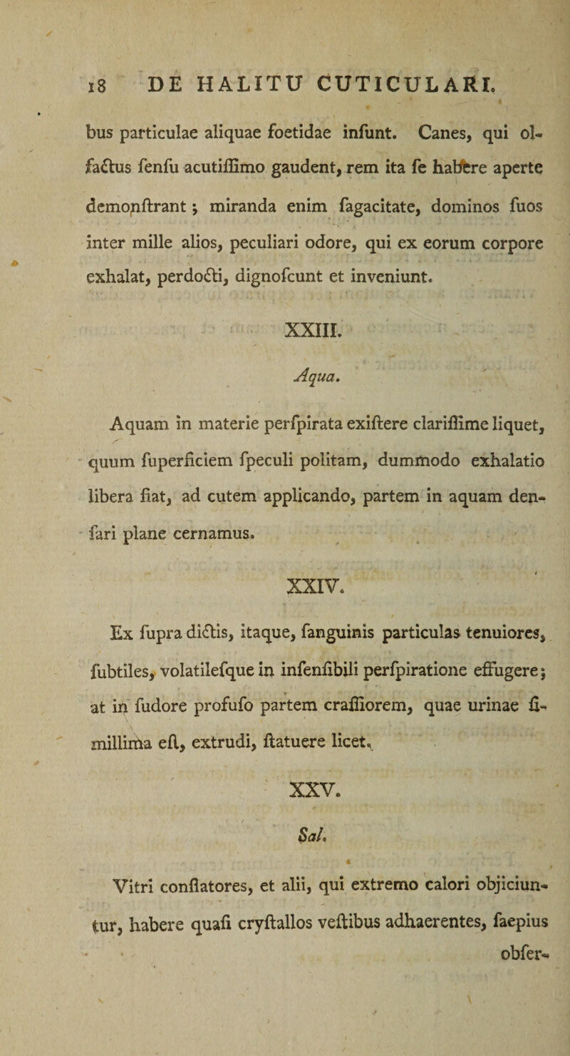 bus particulae aliquae foetidae infunt. Canes, qui ol¬ factus fenfu acutilEmo gaudent, rem ita fe habbre aperte dcmopftrant; miranda enim fagacitate, dominos fuos inter mille alios, peculiari odore, qui ex eorum corpore exhalat, perdoCti, dignofcunt et inveniunt. XXIII. Aqua, Aquam in materie perfpirata exiftere clariffime liquet, * quum fuperficiem fpeculi politam, dummodo exhalatio libera fiat, ad cutem applicando, partem in aquam den- fari plane cernamus. XXIV. / Ex fupra diCtis, itaque, fanguinis particulas tenuiores, fubtilesy volatilefque in infenfibili perfpiratione effugere; at in fudore profufo partem crafliorem, quae urinae fi- millima efl, extrudi, flatuere licet. ' XXV. a Vitri conflatores, et alii, qui extremo calori objiciun¬ tur, habere quafi cryftallos veflibus adhaerentes, faepius obfer-
