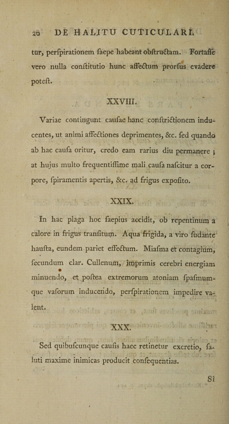 . &gt; tur, perfpirationem faepe habeant obftru^lam. Fortafle vero nulla conftitutio hunc affe(Stuni prorfus evadere poteft. • ‘ XXVIII. Variae contingunt caufae hanc conftri£tionem indu¬ centes, ut animi afFe£liones deprimentes, &amp;c. fed quando ab hac caufa oritur, credo eam rarius diu permanere 5 I at hujus multo frequentiflime mali caufa nafcitur a cor- pore, fpiramentis apertis, &amp;c. ad frigus expofito. • v ^ - ' ,• XXIX. • In hac plaga hoc faepius accidit, ob repentinum a calore in frigus tranfitum. Aqua'frigida, a viro fudahte / haufta, eundem.pariet efFeftum. Miafma et contagium, fecundum clar. Cullenum, imprimis cerebri energiam minuendo, et poftea extremorum atoniam fpafmum- que vaforum inducendo, perfpirationem impedire va- - ' . ; 1' &gt; lent. • . , . ' ' XXX. ^ ■ I ♦ Sed quibufcunque caulis haec retinetur excretio^ fa^ luti maxime inimicas producit xonfequentias. SI l i