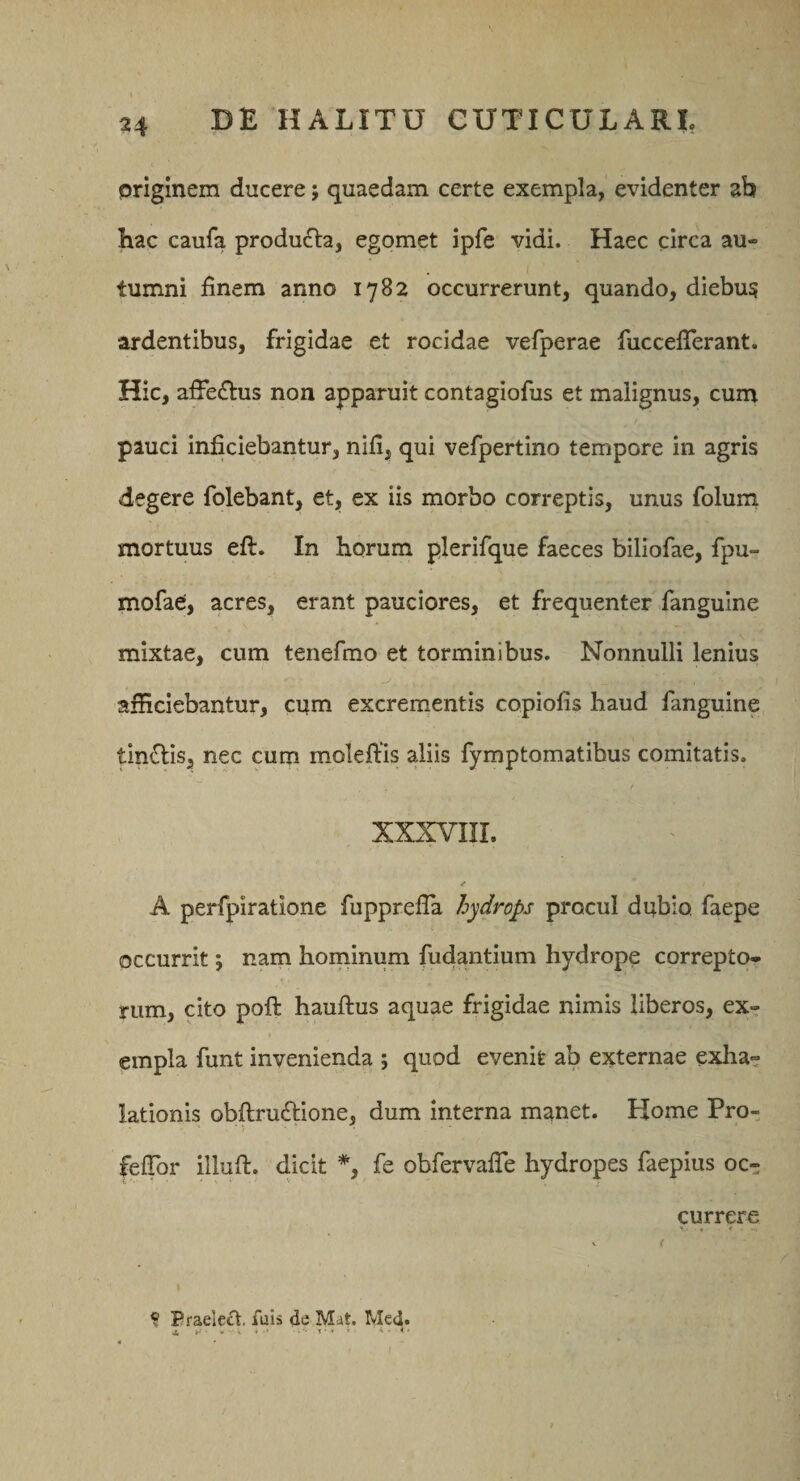 priginera ducere; quaedam certe exempla, evidenter ab hac caufa produ£la, egomet ipfe vidi. Haec circa au¬ tumni finem anno 1782 occurrerunt, quando, diebus ardentibus, frigidae et rocidae vefperae fuccefierant. Hic, affe£tus non apparuit contagiofus et malignus, cum pauci inficiebantur, nifi, qui vefpertino tempore in agris degere folebant, et, ex iis morbo correptis, unus folum mortuus eft. In horum plerifque faeces biliofae, fpu- mofae, acres, erant pauciores, et frequenter fiangulne mixtae, cum tenefmo et torminibus. Nonnulli lenius afficiebantur, cum excrementis copiofis haud fanguine tinflis, nec cum moleffis aliis fymptomatibus comitatis. / A perfpiratione fupprefia hydrops procul dubio faepe occurrit 5 nam hominum fudantium hydrope correpto¬ rum, cito poft hauftus aquae frigidae nimis liberos, ex¬ empla funt invenienda ; quod evenit ab externae exha¬ lationis obftruftione, dum interna manet. Home Pro- feffor illuft. dicit *, fe obfervalTe hydropes faepius oc¬ currere ? Praele£l. fuis de Mat. Med. ^ ^ •#'* - -T** * ^ . i ■