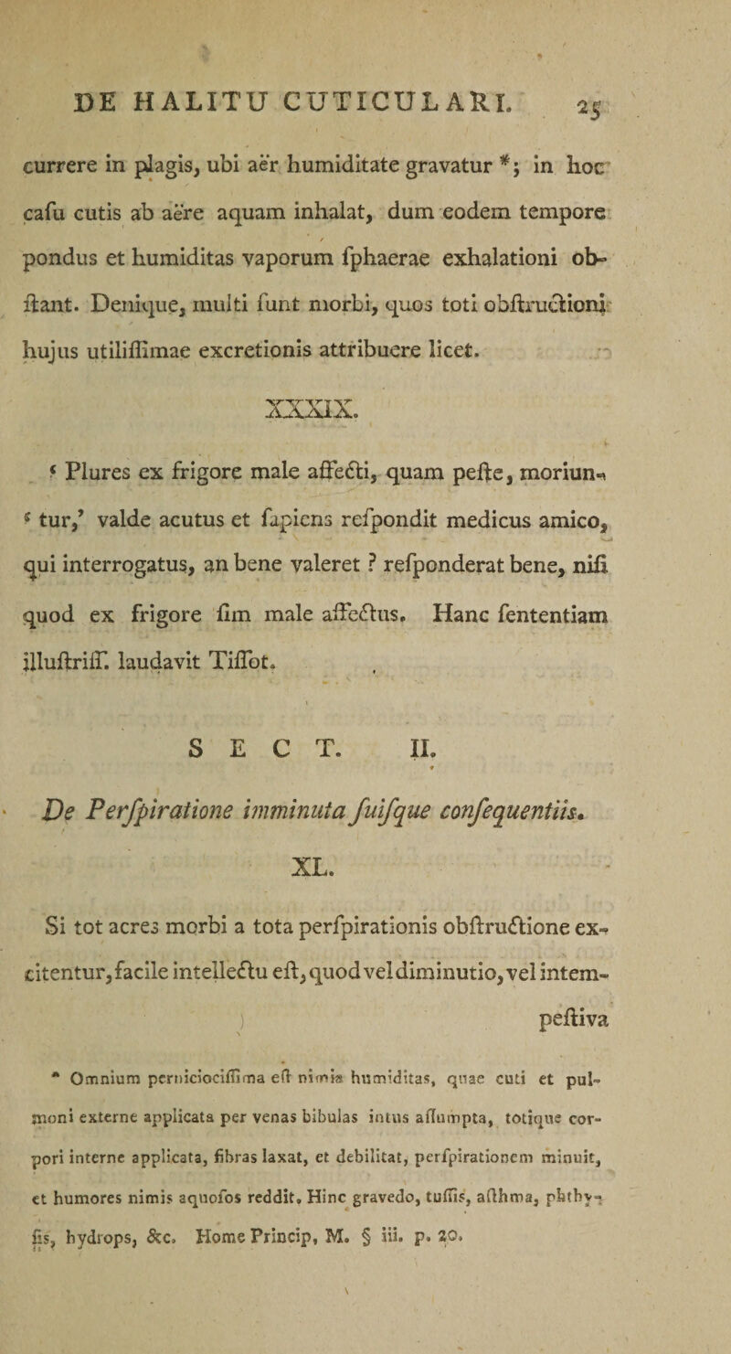 currere in plagis, ubi aer humiditate gravatur in hoc cafu cutis ab aere aquam inhalat, dum eodem temporei r pondus et humiditas vaporum fphaerae exhalationi ob- flant. Denique, multi funt morbi, quos toti obfli*uclion|. hujus utiliffimae excretionis attribuere licet. ^ Plures ex frigore male aQ*e£li, quam peffc, moriun-^ ^ tur,’ valde acutus et fapiens refpondit medicus amico, qui interrogatus, an bene valeret ? refponderat bene, nifi quod ex frigore fim male affeftus. Hanc fententiam illuflriir. laudavit TifTot. S E C T. II. ♦ Ve Perfpiratione imminuta fuifque confequentih» XL. Si tot acres morbi a tota perfpirationis obftrudlione ex-» citentur, facile intelleflu efl, quod vel diminutio, vel intem* ) pefliva * Omnium pcrniciociffima e(l nimia humiditas, quae cuti et pul¬ moni externe applicata per venas bibulas intus affumpta, totique cor¬ pori interne applicata, fibras laxat, et debilitat, perfpirationem minuit, et humores nimis aquofos reddit. Hinc gravedo, tuftis, aflhtna, phthy-. fis, hydrops, &amp;c. Home Princip, M. § iii. p. 20.