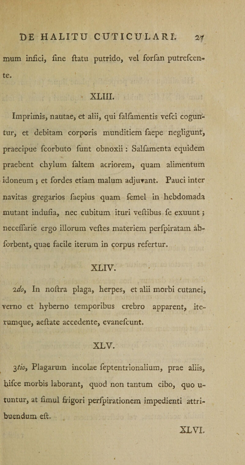 mum infici, fine ftatu putrido, vel forfan putrefcen» te. f XLIII. Imprimis, nautae, et alii, qui falfamentis vefci cogun¬ tur, et debitam corporis munditiem faepe negligunt, praecipue fcorbuto funt obnoxii: Salfamenta equidem praebent chylum faltem acriorem, quam alimentum idoneum; et fordes etiam malum adjuvant. Pauci inter navitas gregarios faepius quam femel in hebdomada mutant indufia, nec cubitum ituri vefiibus fe exuunt; necefiarie ergo illorum veftes materiem perfpiratam ab- forbent, quae facile iterum in corpus refertur. XLIV. ; 2doy In noftra plaga, herpes, et alii morbi cutanei, verno et hyberno temporibus crebro apparent, ite- rumque, aeftate accedente, evanefcunt. XLV. '^tioy Plagarum incolae feptentrionalium, prae aliis, fiifce morbis laborant, quod non tantum cibo, quo u- tuntur, at fimul frigori perfpirationem impedienti attri¬ buendum eft. XLVL