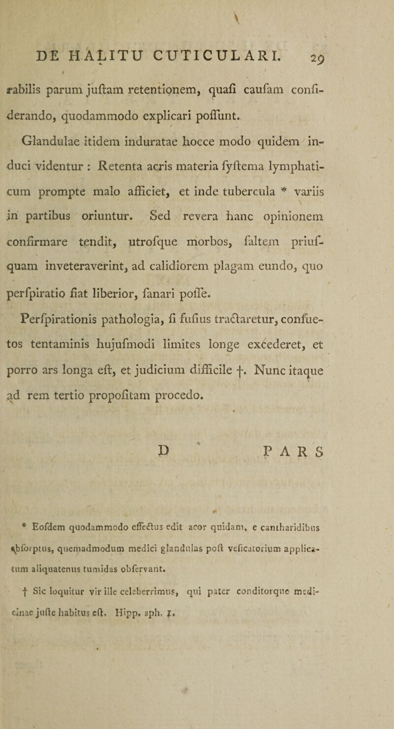 V DE HALITU CUTICULARI. 29 » .1 rabilis parum juftani retentionem, quafi caufam confi- derando, quodammodo explicari polTunt. f Glandulae itidem induratae hocce modo quidem ^ in¬ duci videntur : Retenta acris materia fyftema lymphati¬ cum prompte malo afficiet, et inde tubercula variis in partibus oriuntur. Sed revera hanc opinionem confirmare tendit, utrofque niorbos, faltem priuf- quam inveteraverint, ad calidiorem plagam eundo, quo perfpiratio fiat liberior, fanari polTe. Perfpirationis pathoiogia, fi fufius traefiaretur, confue- tos tentaminis hujufmodi limites longe excederet, et porro ars longa eft, et judicium difficile f. Nunc itaque ad rem tertio propofitam procedo. ♦ D ' PARS * Eofdem quodammodo effe£lus edit acor quidam, e cantharidibus ^bforptus, quemadmodum medici glandulas poft veficatorium applica¬ tum aliquatenus tumidas obfervant. f Sic loquitur vir ille celeberrimus, qui pater conditorque medi¬ cinae juQe habitus cft. Hipp, aph, J.,