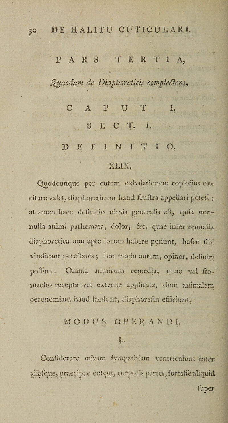 PARS TERTIA, Raedam de Diaphoreticis compledlens^ i CAPUT I. . S E C T. I. r •&gt; DEFINITIO. XLIX. Q^odcunque per cutem exhalationem copiohus ex- I- citare valet, diaphoreticum haud fruftra appellari poteh ; attamen haec definitio nimis generalis eft, quia non¬ nulla animi pathemata, dolor, &amp;:c. quae inter remedia diaphoretica non apte locum habere pofTunt, hafce fibi vindicant poteflates ; hoc modo autem, opinor, definiri pofilmt. Omnia nimirum reniedia, quae vel fro- niacho recepta vel externe applicata, dum animalem oeconomiam haud laedunt, diaphorefin efficiunt. MODUS OPERANDI. I-i« Confiderare miram fympathiam ventriculum inter aliafque, praecipue cutem, corporis partes,forlafle aliquid 'ii' fuper )