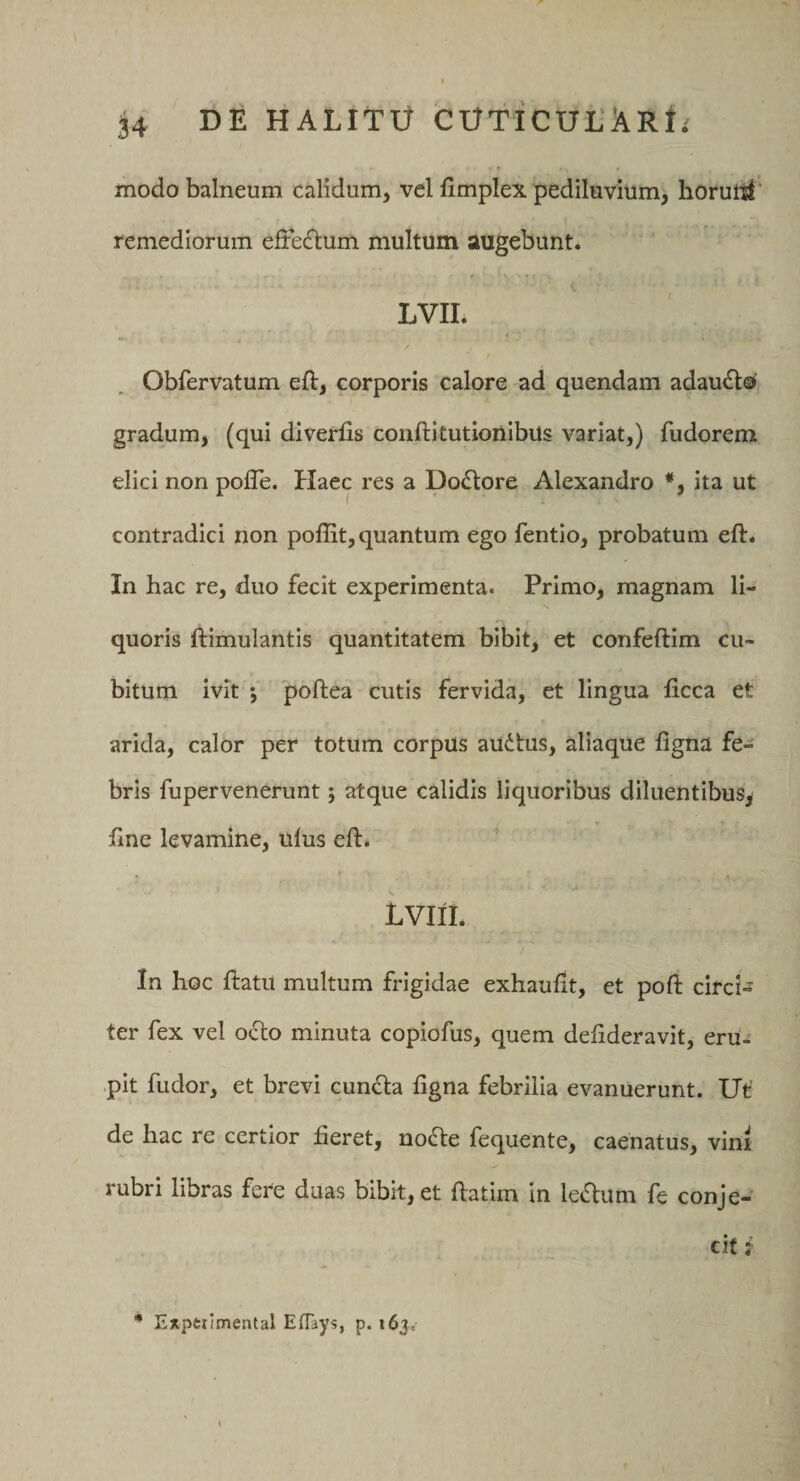 modo balneum calidum, vel fimplex pediluvium, horuitl' remediorum efre£tum multum augebunt. LVII. I Obfervatum eft, corporis calore ad quendam adau^0 gradum, (qui diverfis conftitutionlbus variat,) fudorem elici non pofle. Haec res a Doctore Alexandro *, ita ut contradici non poffit, quantum ego fentio, probatum eft. In hac re, duo fecit experimenta. Primo, magnam li¬ quoris ftimulantis quantitatem bibit, et confeftim cu¬ bitum ivit j poftea cutis fervida, et lingua ficca et arida, calor per totum corpus au(ifcus, aliaque ligna fe¬ bris fupervenerunt; atque calidis liquoribus diluentibus, line levamine, ulus eli:. Lvni. In hoc ftatu multum frigidae exhaulit, et poft circU ter fex vel occo minuta copiofus, quem delideravit, erU- -pit fudor, et brevi eunda ligna febrilia evanuerunt. Ut' de hac re certior heret, nocte fequente, caenatus, vinr rubri libras fere duas bibit, et ftatim in ledum fe conje¬ cit * Exptiimental EfTays, p. 163=