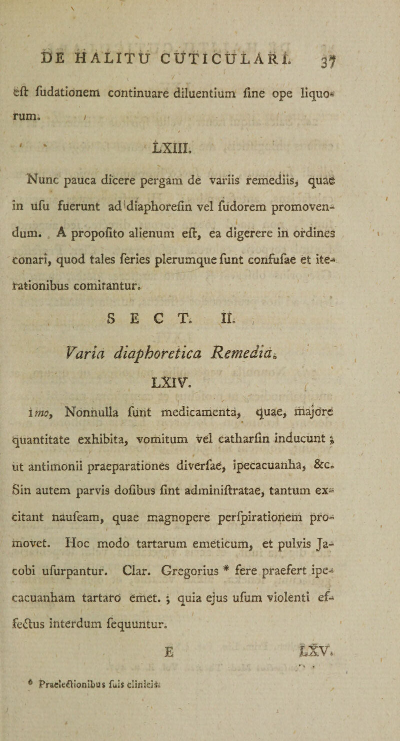 \ / DE HALlttr CtitlCULARt gf eft fudatlonem continuare diluentium fine ope liquo= rumi I ' f ' ' LXIIL Nunc pauca dicere pergam de variis remediis^ qUae in ufu fuerunt ad^diaphorefin vel fudorem promoven-^ ( dum. , A propofito alienum eft, ea digerere in ordines ' conari, quod tales feries plerumque funt confufae et ite*^ \ rationibus comitantur. ' S E C Ti IL Varia diaphoretica Remedia^ LXIV. ^ 'i . \ ‘ imoy Nonnulla funt medicamenta, quae, majore ♦ quantitate exhibita, vomitum Vel catharfin inducunt ^ ut antimonii praeparationes diverfae, ipecacuanha, &amp;c* Sin autem parvis dofibus fint adminiftratae, tantum ex^^ citant naufeam, quae magnopere perfpirationein pro» i movet. Hoc modo tartarum emeticum, et pulvis Ja^ / cobi ufurpantur. Clar. Gregorius * fere praefert ipe- cacuanham tartaro eihet. ; quia ejus ufum violenti ef« fertus interdum fequuntur. E LXV* * Praele^VIonlbusfuisclinJdS. / 1