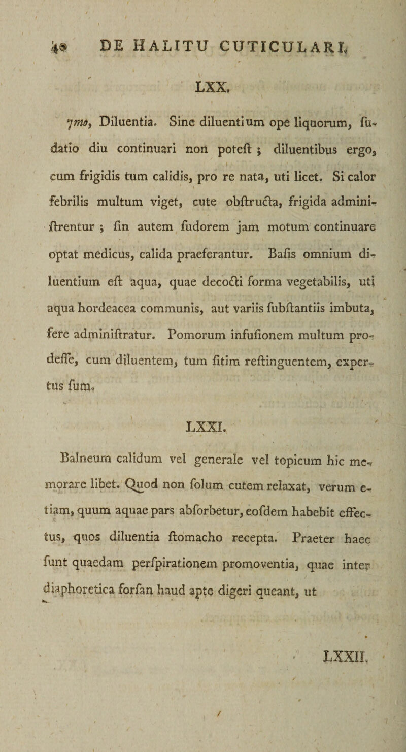 LXX. Diluentia. Sine diluentium ope liquorum, fu^ datio diu continuari non poteft ; diluentibus ergo, cum frigidis tum calidis, pro re nata, uti licet. Si calor \ febrilis multum viget, cute obftrufla, frigida admini- ftrentur ; fin autem fudorem jam motum continuare optat medicus, calida praeferantur. Bafis omnium di¬ luentium eft aqua, quae decoiEli forma vegetabilis, uti aqua hordeacea communis, aut variis fubflantiis imbuta, fere adminiftratur. Pomorum infulionem multum pro- defle, cum diluentem, tum fitim reftinguentem, exper¬ tus fum? ' ' LXXI. Balneum calidum vel generale vel topicum hic me¬ morare libet. Quod non folum cutem relaxat, verum c- tiam, quum aquae pars abforbetur, eofdem habebit effec¬ tus, quos diluentia ftomacho recepta. Praeter haec funt quaedam perfpirationem promoventia, quae Inter diaphoretica forfan haud apte digeri queant, ut LXXIL /