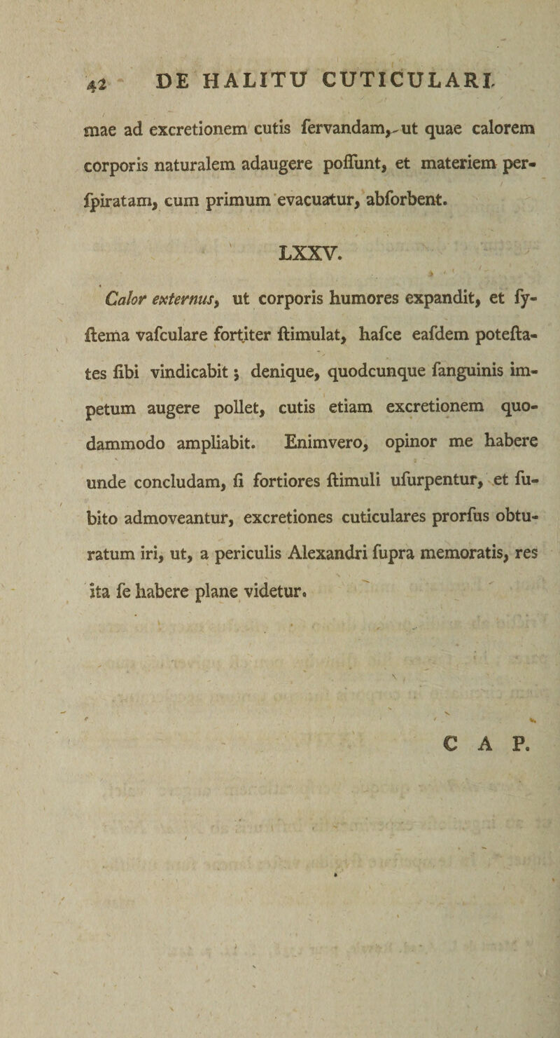 / mae ad excretionem cutis fervandam,..ut quae calorem corporis naturalem adaugere polTunt, et materiem per- fpiratam, cum primum evacuatur, abforbent. LXXV. Calor externus, ut corporis humores expandit, et fy- ftema vafculare fortiter ftimulat, hafce eafdem potefta- tes libi vindicabit j denique, quodcunque fanguinis im- I petum augere pollet, cutis etiam excretionem quo¬ dammodo ampliabit. Enimvero, opinor me habere V unde concludam, fi fortiores ftimuli ufurpentur, ^et fu- bito admoveantur, excretiones cuticulares prorfus obtu¬ ratum iri, ut, a periculis Alexandri fupra memoratis, res ita fe habere plane videtur. C A P. \