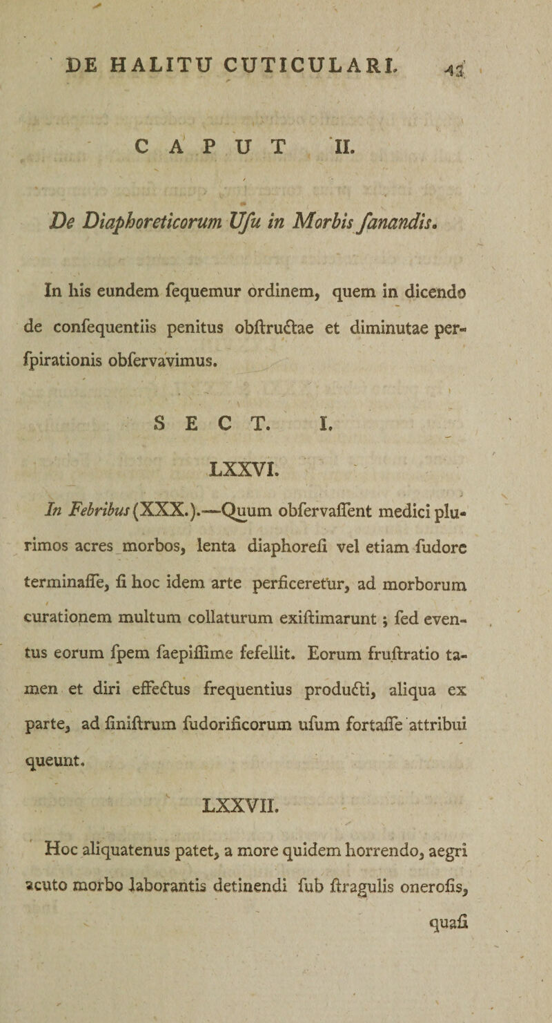 ^3 CAPUT II. / •f ^ De Diaphoreticorum Ufu in Morbis fanandis. In his eundem fequemur ordinem, quem in dicendo de confequentiis penitus obftrudlae et diminutae per- fpirationis obfervaVimus. , - * S E C T. L LXXVI. i In Febribus —Quum obfervalTent medici plu¬ rimos acres morbos, lenta diaphorefi vel etiam fudorc terminaffe, fi hoc idem arte perficerethr, ad morborum I curationem multum collaturum exiftimarunt; fed even¬ tus eorum fpem faepiffime fefellit. Eorum fruftratio ta- __ • men et diri efferius frequentius producti, aliqua ex j parte, ad finiftrum fudorificorum ufum fortafie attribui queunt, ' LXXVIL Hoc aliquatenus patet, a more quidem horrendo, aegri acuto morbo laborantis detinendi fub ftragulis onerofis.
