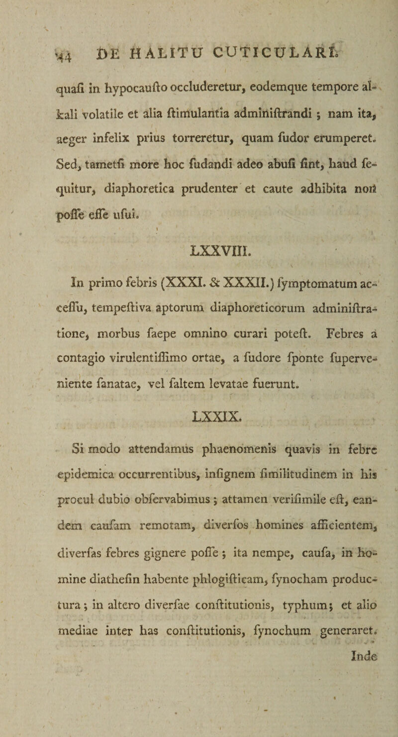 H4 1&gt;E HALITU CUTICULARL I quafi in hypocaufto occluderetur, eodemque tempore al- kali volatile et alia ftimulantia admiiiiftrandi 5 nam ita, aeger infelix prius torreretur, quam fudor erumperet. Sed, tametfi more hoc fudandi adeo abufi fint, haud fe- quitur, diaphoretica prudenter et caute adhibita noil pofle elTe ufui. \ LXXVIII. In primo febris (XXXL &amp; XXXII.) fymptornatum ac“ celTu, tempeftiva aptorum diaphoreticorum adminiftra- tlone, morbus faepe omnino curari poteft. Febres a contagio virulentifhmo ortae, a fudore fponte fuperve- niente fanatae, vel faltem levatae fuerunt. LXXIX. Si modo attendamus phaenomenis quavis in febre epidemica occurrentibus, infignem limilltudinem in his procul dubio obfervabimus j attamen verifimile eft, ean¬ dem caufam remotam, diverfos homines afficientem, diverfas febres gignere poffie ; ita nempe, caufa, in ho¬ mine diathefin habente phlogifticam, fynocham produc¬ tura; in altero diverfae conftitutionis, typhum; et alio mediae inter has conftitutionis, fynochum generaret. ♦ Inde