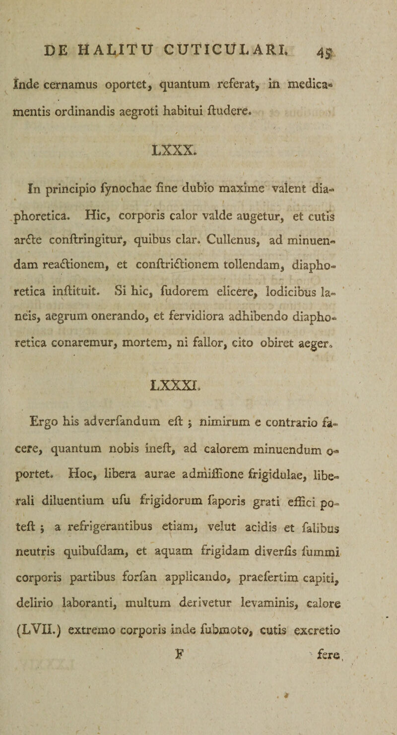 t inde cernamus oportet, quantum referat, in medica* mentis ordinandis aegroti habitui ftuderc. / LXXX. I In principio fynochae fine dubio maxime valent dia- * r .phoretica. Hic, corporis calor valde augetur, et cutis ar£le conllringltur, quibus clar. Cullenus, ad minuen¬ dam rea£\ionem, et conftridllonem tollendam, diapho¬ retica inllituit. Si hic, fudorem elicere, lodicibus la¬ neis, aegrum onerando, et fervidiora adhibendo diapho- I retica conaremur, mortem, ni fallor, cito obiret aeger, LXXXI. Ergo his adverfandum efi: 5 nimirum e contrario fa¬ cere, quantum nobis ineft, ad calorem minuendum portet. Hoc, libera aurae admlflione frigidulae, libe¬ rali diluentium ufu frigidorum faporis grati efiici po- left 5 a refrigerantibus etiam, velut acidis et falibus neutris quibufdam, et aquam frigidam diverfis fummi corporis partibus forfan applicando, praefertim capiti, delirio laboranti, multum derivetur levaminis, calore (LVII.) extremo corporis inde fubmoto, cutis excretio F fere, / I . ♦