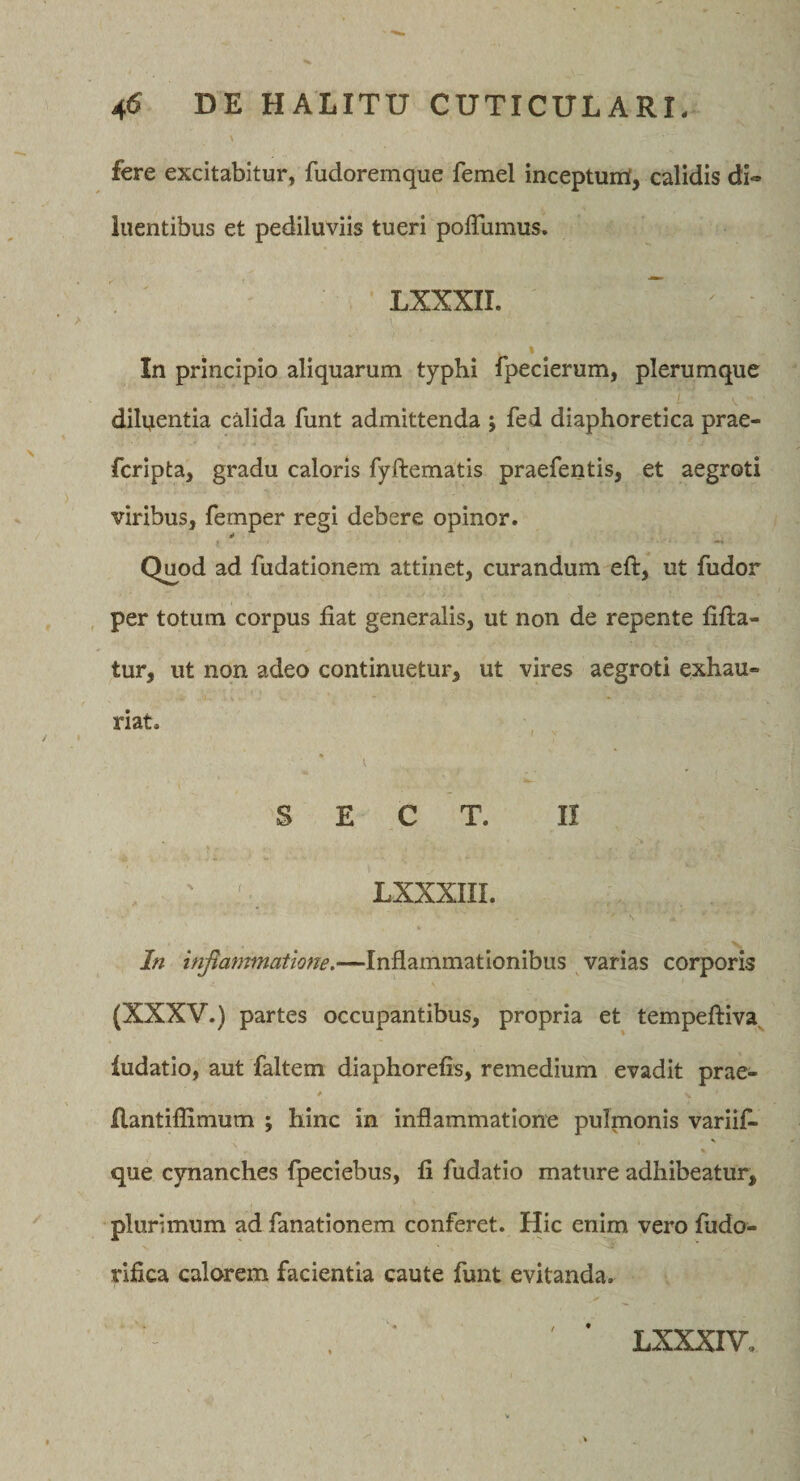 fere excitabitur, fudoremque femel incepturri, calidis di¬ luentibus et pediluviis tueri polTumus, LXXXII. % In principio aliquarum typhi fpeclerum, plerumque dilijentia calida funt admittenda ; fed diaphoretica prae- fcripta, gradu caloris fyftematis praefentis, et aegroti viribus, femper regi debere opinor. Quod ad fudationem attinet, curandum eft, ut fudor , per totum corpus fiat generalis, ut non de repente fifl:a- tur, ut non adeo continuetur, ut vires aegroti exhau¬ riat. S E C T. II ' LXXXIII. In mjianmiatione.—Inflammationibus varias corporis (XXXV.) partes occupantibus, propria et tempeftiva^ ludatio, aut faltem diaphorefis, remedium evadit prae- * flantiflimum ; hinc in inflammatione pulmonis variifi- V % que cynanches fpeciebus, fi fudatio mature adhibeatur, plurimum ad fanationem conferet. Hic enim vero fudo- rifica calorem facientia caute funt evitanda. LXXXIV,