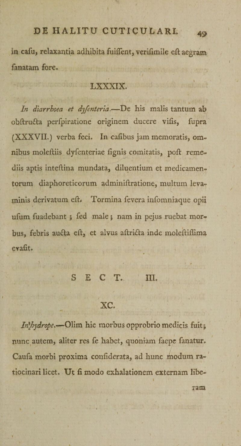 49 in cafu, relaxantia adhibita fuifTent, verifimile ell aegram fanatam fore. ' / t LXXXIX. In diarrhoea et dyfenterla.—De his malis tantum ab obftrudta perfpiratione originem ducere vifis, fupra (XXXVII.) verba feci. In cafibus jam memoratis, om« nibus moleftiis dyfenteriae lignis comitatis, poft reme^ diis aptis inteftina mundata, diluentium et medicamen- ) torum diaphoreticorum adminiftratione, multum leva¬ minis derivatum eft* Tormina fevera infomniaque opii / ufum fuadebant ; fed male; nam in pejus ruebat mor¬ bus, febris au£la eft, et alvus allrida inde moleftiflima evafit. ♦ ' * * S E C T. III. XC. I Mpydrope^^OXivsx hic morbus opprobrio medicis fuit; ' nunc autem, aliter res fe habet, quoniam faepc fanatur, Caufa morbi proxima conliderata, ad hunc hiodum ra-' tiocinari licet. Ut li modo exhalationem externam libe- I ram