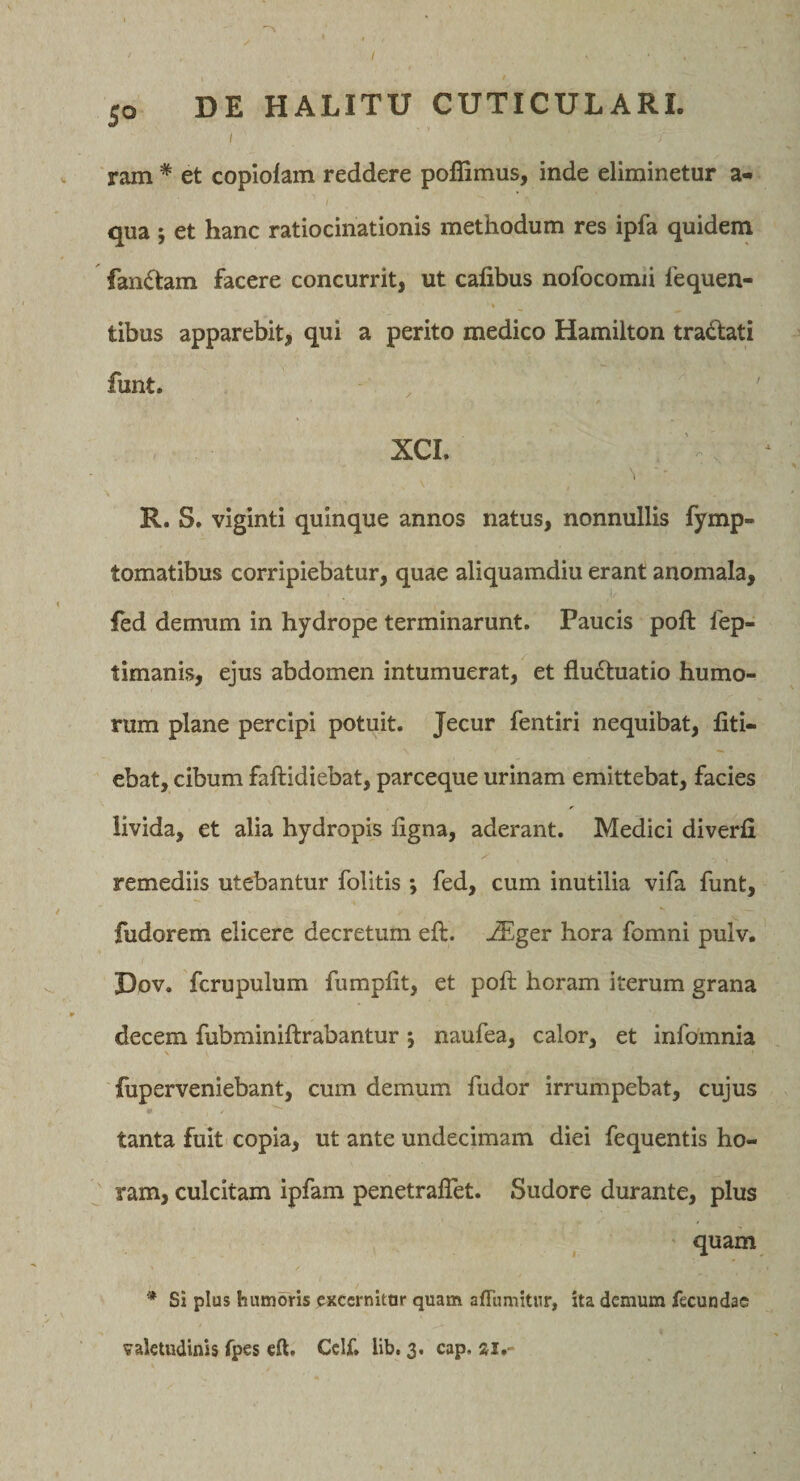 I ram * et copiolam reddere poffimus, inde eliminetur a- qua ; et hanc ratiocinationis methodum res ipfa quidem fan(Stam facere concurrit, ut cafibus nofocomii lequen- tibus apparebit, qui a perito medico Hamilton tradati funt. XCI. ^ ■ R. S. viginti quinque annos natus, nonnullis fymp- tomatibus corripiebatur, quae aliquamdiu erant anomala, fed demum in hydrope terminarunt. Paucis poft lep- timanis, ejus abdomen intumuerat, et fludtuatio humo¬ rum plane percipi potuit. Jecur fentiri nequibat, fiti- ebat, cibum faftidiebat, parceque urinam emittebat, facies livida, et alia hydropis figna, aderant. Medici diverfi remediis utebantur folitis; fed, cum inutilia vifa funt, fudorem elicere decretum eft. j$lger hora fomni pulv. Dov. fcrupulum fumpfit, et poft horam iterum grana decem fubminiftrabantur; naufea, calor, et infoinnia N fuperveniebant, cum demum fudor irrumpebat, cujus tanta fuit copia, ut ante undecimam diei fequentis ho¬ ram, culcitam ipfam penetraflet. Sudore durante, plus quam * Si plus humoris oxccrnitar quam affumitur, ita demum fecundae valetudinis fpes eft. Ccif. lib. 3. cap. ai.-