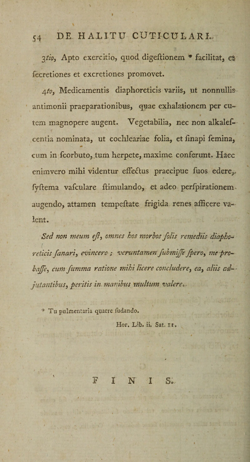 I 54 DE HALITU CUTICULARI.. 3*0, Apto exercitio, quod digeftionein * facilitat, et fecretiones et excretiones promovet. Medicamentis diaphoreticis variis, ut nonnullis ' antimonii praeparationibus, quae exhalationem per cu~ f tem magnopere augent. Vegetabilia, nec non alkalef-- ,centia nominata, ut cochleariae folia, et linapi femina, ciiin in fcorbuto, ,tum herpete, maxime conferunt. Haec enimvero mihi videntur effe(Stus praecipue fuos edere,, fyftema vafculare ftimulando, et adeo perfpirationem. augendo, attamen tempeftate frigida renes afficere val¬ lent. Sed non meum ejl^ omnes hos morhos'folis remediis diapho-^ reticis fanari^ evincere ; veruntamen fuhmijfe fpero^ 7ne pro-^ haffe^ cum fumma ratione mihi licere concludere^ eay aliis ad^- jutantibuSy peritis in maftibus multum valere Tu pulmentaria quaere fudando. Hor. Lib. ii. Sat. ir, /' 0 / FINI s; * i » I