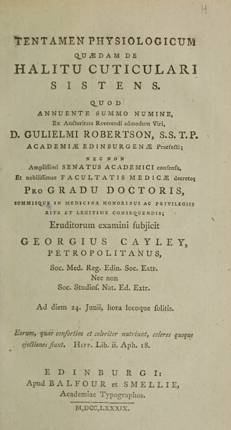 H TENTAMEN PHYSIOLOGICUM QJJ JE D A M DE HALITU CUTICULARI SISTENS. CLU O D ANNUENTE SUMMO NUMINE, Ex Auttoritate Reverendi admodum Viri, D. GULIELMI ROBERTSON, S.S. T.P. ACADEMIjE EDINBURGEN/E PraefefU; nec non Ampliffimi SENATUS ACADEMICI confenfu. Et nobiliffimae FACULTATIS MEDICAE decreto; Pro GRADU D O C T O R I S, SUMMISQUE IN MEDICINA HONORIBUS AC PRIVILEGUS RITE ET LEGITIME CONSEQUENDIS; Eruditorum examini fubjicit GEORGIUS CAYLEY, PETROPOLITANUS, Soc. Med. Reg. Edin. Soc. Extr. Nec non Soc. Studiof. Nat. Ed. Extr. \ \ Ad diem 24. Junii, hora locoque folitis. Eorum, quas confertim ei celeriter nutriunt&gt; celeres quoqut ejetthnes fami, Hipp. Lib. ii. Apii. 18. EDINBURGIs Apud BALFOUR et SMELLIE, Academiae Typographos. M,DCC,LXXXIX.