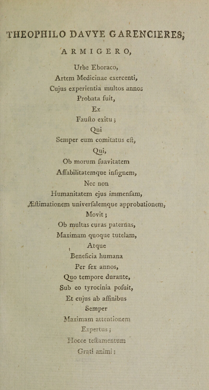 THEOPHILO DAVYE GARENCIERESj t * ) ARMIGERO, Urbe Eboraco, Artem Medicinae exercenti. Cujus experientia multos annos Probata fuit. Ex Faufto exitu; Qui Semper eum comitatus eit3 Ob morum fuavitatem Affabilitatemque infignem, Nec non Humanitatem ejus immenfam, ^(limationem univerfalemque approbationem, Movit; Ob multas curas paternas. Maximam quoque tutelam, ? Atque Beneficia humana Per fex annos, Quo tempore durante, Sub eo tyrocinia pofuit, Et cujus ab affinibus Semper Maximam attentionem Expertus; Hocce tellamentum Grati animi: