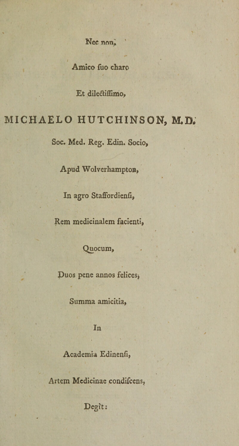 Nec non, \ Amico fuo charo / Et dile&amp;iffimo, MICHAELO HUTCHINSON, M.D. Soc. Med. Reg. Edin. Socio, \ Apud Wolverhamptoia, In agro StafFordienfi, Rem medicinalem facienti, 0 » Quocum, Duos pene annos felices* Summa amicitia, In , &gt; Academia Edinenfi, } ' * Artem Medicinae condifcens, Degi't: