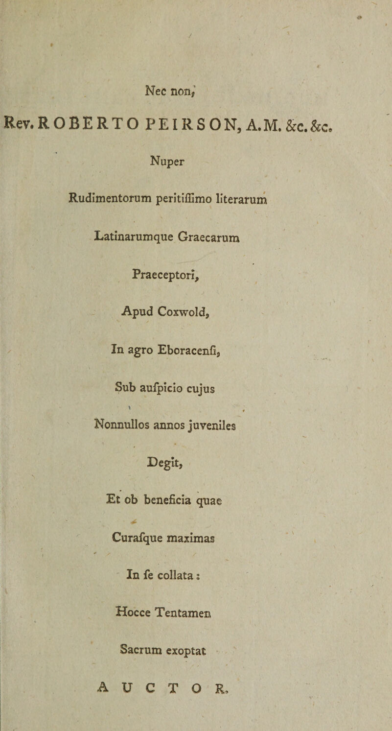 &lt;• Nec non, Rev.ROBERTO PEIRSON, A.M.&amp;c.&amp;c. Nuper Rudimentorum peritiffimo llterarum Latinarumque Graecarum Praeceptori, Apud Coxwold, In agro Eboracenfi, Sub aufpicio cujus ♦ Nonnullos annos juveniles Degit, ■s Et ob beneficia quae * Curafque maximas In fe collata s Hocce Tentamen Sacrum exoptat auctor.