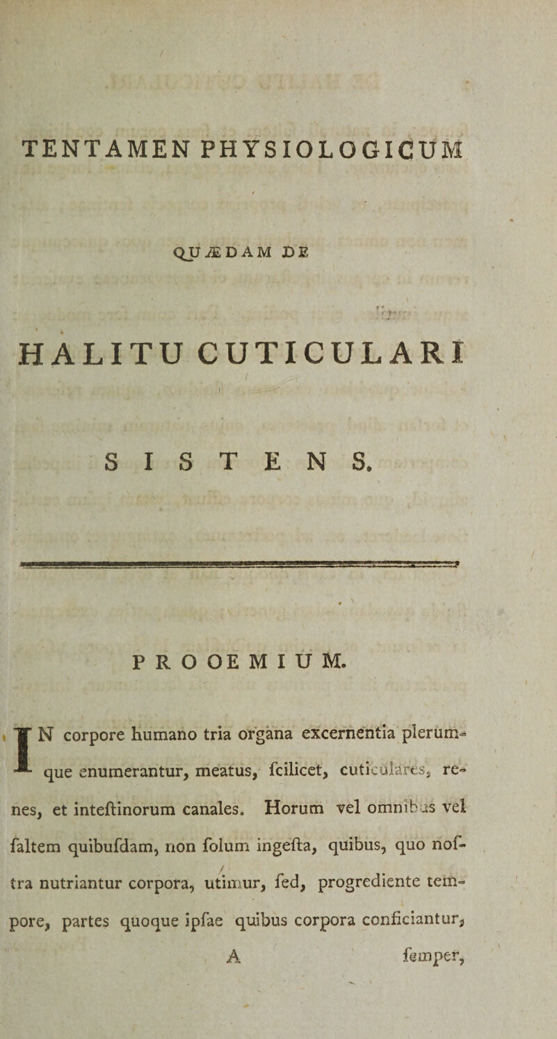 / TENTAMEN PHYSIOLOGICUM / QUADAM DE t. ■ .&lt;r' HALITU CUTICULARI SISTENS. PROOEMIUM. IN corpore humano tria organa excernentia plerum- que enumerantur, meatus, fcilicet, cuticulares, re¬ nes, et inteftinorum canales. Horum vel omnibus vei faltem quibufdam, non folum ingefta, quibus, quo nof- / tra nutriantur corpora, utimur, fed, progrediente tem¬ pore, partes quoque ipfae quibus corpora conficiantur, A femper,