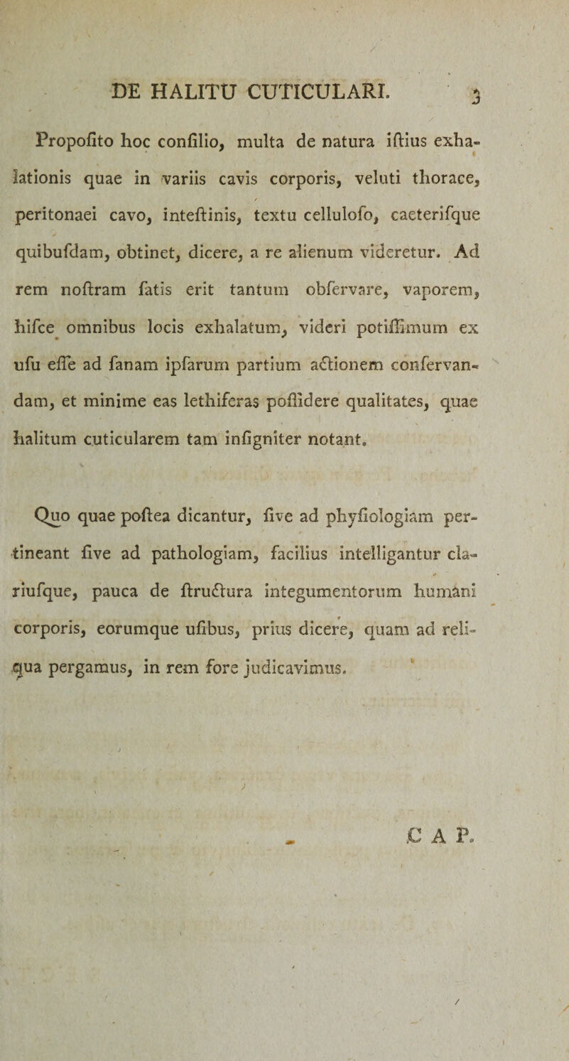 Propofito hoc confilio, multa de natura iftius exha¬ lationis quae in variis cavis corporis, veluti thorace, r peritonaei cavo, inteftinis, textu cellulofo, caeterifque quibufdam, obtinet, dicere, a re alienum videretur. Ad rem noftram fatis erit tantum obfervare, vaporem, hifce omnibus locis exhalatum, videri potiflimum ex ufu elTe ad fanam ipfarum partium actionem confervan- dam, et minime eas lethiferas po&amp;idere qualitates, quae halitum cuticularem tam infigniter notant. Quo quae poftea dicantur, live ad phyfiologiam per¬ tineant live ad pathologiam, facilius intelligantur cla** riufque, pauca de ltru£tura integumentorum humani ♦ corporis, eorumque ulibus, prius dicere, quam ad reli¬ qua pergamus, in rem fore judicavimus.